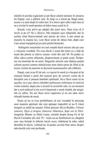 mâinile în poziţia rugăciunii şi am făcut salutul namaste în onoarea
lui Papaji, care a părăsit sala. În timp ce a trecut pe lângă mine,
acesta s-a uitat drept în ochii mei. S-a întors apoi către soţul meu şi
ne-a invitat în mod spontan să luăm masa acasă la el.
Şocată, i-am privit pe adepţii din jurul meu. Oare avea să îi
invite şi pe ei? Nu a făcut-o. Mă simţeam uşor stânjenită, dar în
acelaşi timp binecuvântată mai presus de orice. L-am urmat pe
maestru la maşina lui, i-am făcut semn de rămas bun, după care
l-am urmat mergând pe jos prin praful drumului.
Sufrageria maestrului era mai simplă decât oricare alta pe care
o văzusem vreodată. Nu avea decât o masă din lemn cu o faţă de
masă din plastic şi câteva scaune vechi din anii 50. Pe podea se
aflau câteva perne obişnuite, desperecheate şi puţin uzate. Încăpe-
rea era luminată de un neon. Singurele articole care dădeau puţină
culoare acestei camere sărăcăcioase erau câteva poze de sfinţi şi de
locuri vizitate de maestru în decursul numeroaselor sale călătorii.
Papaji, care avea 82 de ani, s-a aşezat la masă şi a început să îşi
citească liniştit o parte din teancul gros de scrisori venite de la
discipoli care îi puneau întrebări spirituale. Ne-a făcut semn să ne
aşezăm, ne-a pus câteva întrebări politicoase referitoare la motivul
vizitei noastre, după care a revenit la scrisorile sale. La un moment
dat a sosit prânzul şi am servit împreună o masă simplă, dar pregă-
tită cu iubire. Nu am făcut nicio rugăciune şi nu am adus nicio
ofrandă înainte de masă.
Poate că nu ai avut posibilitatea să stai vreodată în prezenţa
unui maestru spiritual, dar este aproape imposibil să nu fi văzut
imagini cu astfel de maeştri. Filme precum Micul Buddha, Ultimul
samurai, Tigru şi dragon, Samsara, Himalaya, Şape ani în Tibet,
imaginile filmate cu Dalai Lama, serialul despre Kung Fu al lui
David Carradine din anii 70 – toate ne-au familiarizat cu călugării
care stau liniştiţi în diferite locuri sacre, îmbrăcaţi în robe, stând
absorbiţi în tăcere, vorbind rar, în puţine cuvinte bine alese, despre
adevărurile cele mai profunde.
195
Iluminarea
 