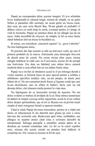 Papaji nu corespundea deloc acestor imagini. El şi-a schimbat
kurta tradiţională (o cămaşă lungă, extrem de simplă, cu un guler
Nehru şi pantaloni albi asortaţi), iar acum purta un tricou curat,
deşi uzat, pe care scria Byron Bay. M-am gândit că probabil i-l
dăduse cineva cu mult timp în urmă, eventual pentru a-l atrage să
vină în Australia. Papaji nu amintea deloc de un călugăr sau de un
ascet. Arăta incredibil de obişnuit, de simplu, la fel ca orice bunic
stând îmbrăcat într-un tricou în bucătăria sa.
Şi totuşi, era considerat „maestrul suprem” şi „guru-l absolut”.
Nu mai înţelegeam nimic.
Pe peretele din faţa noastră se afla un televizor vechi, pe care îl
primise probabil de la cineva. Emisiunile erau întrerupte frecvent
de desele pene de curent. Nu exista niciun altar sacru, niciun
călugăr îmbrăcat în robă care să îl servească, niciun fel de pompă
sau festivitate. Era doar un bătrânel care stătea într-o cameră
modestă dintr-o casă aflată într-un sat indian foarte sărac.
Papaji ne-a invitat să rămânem acasă la el pe întreaga durată a
vizitei noastre, şi întrucât ţinea un post special pentru a celebra o
sărbătoare specifică tradiţiei sale, ne-am propus să ţinem post
alături de el. Nu am consumat decât fructe şi legume crude (pe care
le-am dezinfectat, căci ne aflam în India!), lucru care nu mă
deranja deloc, căci ţinusem multe posturi la viaţa mea.
Nu înţelegeam de ce fuseserăm invitaţi de maestru. Nu era
deloc evident ce trebuia să învăţăm de la el. Deşi oferea numeroase
învăţături în timpul satsang-urilor organizate, acasă la el nu vorbea
deloc despre spiritualitate, aşa că tot ce făceam era să privim traiul
simplu al unui octogenar liniştit şi aparent monden.
Când şi când, Papaji devenea morocănos, pentru ca o clipă mai
târziu să izbucnească în râs datorită unei glume pe care o citise
într-una din scrisorile sale. Redevenea apoi iritat, nerăbdător, sau
plângea cu suspine atunci când citea o scrisoare deosebit de
emoţionantă. Întreaga panoplie a emoţiilor umane părea să se
deruleze pe ecranul conştiinţei sale. La fel ca în cazul copiilor
mici, niciuna din aceste emoţii nu prindea însă rădăcini în
conştiinţa lui. Ele veneau şi treceau la fel de uşor.
196
Libertatea este
 