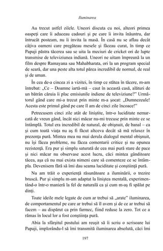 Au trecut astfel zilele. Uneori discuta cu noi, alteori primea
oaspeţi care îi aduceau cadouri şi pe care îi invita înăuntru, dar
întrucât posteam, nu îi invita la masă. În casă nu se aflau decât
câţiva oameni care pregăteau mesele şi făceau curat, în timp ce
Papaji păstra tăcerea sau se uita la meciuri de cricket ori de lupte
transmise de televiziunea indiană. Uneori ne uitam împreună la un
film despre Ramayana sau Mahabharata, ori la un program special
de seară, dar una peste alta totul părea incredibil de normal, de real
şi de uman.
În cea de-a cincea zi a vizitei, în timp ce stătea în tăcere, m-am
întrebat: „Ce – Doamne iartă-mă – caut în această casă, alături de
un bătrân căruia îi plac emisiunile indiene de televiziune?” Urmă-
torul gând care mi-a trecut prin minte m-a şocat: „Dumnezeule!
Acesta este primul gând pe care îl am de cinci zile încoace!”
Petrecusem cinci zile atât de liniştite, într-o luciditate nemar-
cată de vreun gând, încât nici măcar nu-mi trecuse prin minte ce se
întâmplă. Totul era incredibil de natural, de obişnuit, de banal – ca
şi cum toată viaţa nu aş fi făcut altceva decât să mă relaxez în
prezenţa pură. Mintea mea nu mai derula dialogul mental obişnuit,
nu îşi făcea probleme, nu făcea comentarii critice şi nu opunea
rezistenţă. Era pur şi simplu saturată de cea mai pură stare de pace
şi nici măcar nu observase acest lucru, căci mintea gânditoare
tăcea, aşa că nu mai exista nimeni care să comenteze ce se întâm-
pla. Devenisem fără să îmi dau seama luciditate şi conştiinţă pură.
Nu am trăit o experienţă răsunătoare a iluminării, o trezire
bruscă. Pur şi simplu m-am adaptat la liniştea mentală, experimen-
tând-o într-o manieră la fel de naturală ca şi cum m-aş fi spălat pe
dinţi.
Toate ideile mele legate de cum ar trebui să „arate” iluminarea,
de comportamentul pe care ar trebui să îl avem şi de ce ar trebui să
facem – au dispărut ca prin farmec, fiind reduse la zero. Tot ce a
rămas în locul lor a fost conştiinţa pură.
Abia la sfârşitul postului am reuşit să îi scriu o scrisoare lui
Papaji, implorându-l să îmi transmită iluminarea absolută, căci îmi
197
Iluminarea
 