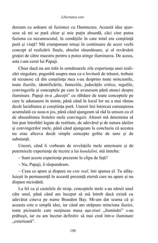 doream cu ardoare să fuzionez cu Dumnezeu. Această idee ajun-
sese să mi se pară chiar şi mie puţin absurdă, căci cine putea
fuziona cu necunoscutul, în condiţiile în care totul era conştiinţă
pură şi viaţă? Mă cramponam totuşi în continuare de acest vechi
concept al realizării finale, absolut răsunătoare, şi al revărsării
graţiei de către maestru pentru a putea atinge iluminarea. De aceea,
asta i-am cerut lui Papaji.
Chiar dacă nu am trăit în următoarele zile experienţa unei reali-
zări singulare, pogorâtă asupra mea ca o lovitură de trăsnet, trebuie
să recunosc că din conştiinţa mea s-au desprins toate minciunile,
toate iluziile, identificările, fanteziile, judecăţile critice, regulile,
convingerile şi conceptele pe care le avusesem până atunci despre
iluminare. Papaji m-a „decojit” cu răbdare de toate conceptele pe
care le adunasem în minte, până când în locul lor nu a mai rămas
decât luciditatea şi conştiinţa pură. Uneori îmi întorcea cunoaşterea
acumulată cu susu-n jos, până când ajungeam să râd la unison cu el
de absurditatea fostelor mele convingeri. Alteori mă determina să
îmi pun întrebări legate de realitate, de adevărul şi de natura ideilor
şi convingerilor mele, până când ajungeam la concluzia că acestea
nu erau altceva decât simple concepte golite de sens şi de
substanţă.
Uneori, când îi vorbeam de revelaţiile mele anterioare şi de
puternicele experienţe de trezire a lui kundalini, mă întreba:
– Sunt aceste experienţe prezente în clipa de faţă?
– Nu, Papaji, îi răspundeam.
– Ceea ce apare şi dispare nu este real, îmi spunea el. Tu sălăş-
luieşti în permanenţă în această prezenţă eternă care nu apare şi nu
dispare niciodată.
La fel ca şi castelele de nisip, conceptele mele s-au năruit unul
câte unul, până când am început să mă întreb dacă există cu
adevărat cineva pe nume Brandon Bay. Mi-am dat seama că şi
aceasta este o simplă idee, iar când am străpuns minciuna iluziei,
toate picioarele care susţineau masa aşa-zisei „iluminări” s-au
prăbuşit, iar eu am încetat definitiv să mai cred într-o iluminare
„exterioară”.
198
Libertatea este
 