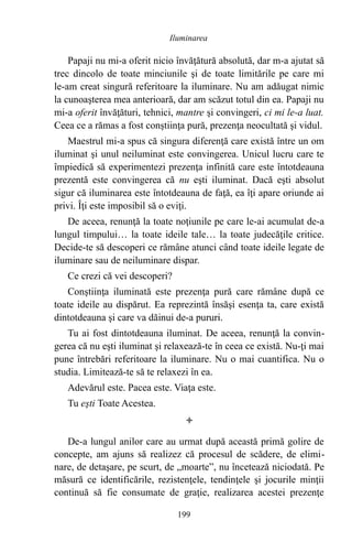Papaji nu mi-a oferit nicio învăţătură absolută, dar m-a ajutat să
trec dincolo de toate minciunile şi de toate limitările pe care mi
le-am creat singură referitoare la iluminare. Nu am adăugat nimic
la cunoaşterea mea anterioară, dar am scăzut totul din ea. Papaji nu
mi-a oferit învăţături, tehnici, mantre şi convingeri, ci mi le-a luat.
Ceea ce a rămas a fost conştiinţa pură, prezenţa neocultată şi vidul.
Maestrul mi-a spus că singura diferenţă care există între un om
iluminat şi unul neiluminat este convingerea. Unicul lucru care te
împiedică să experimentezi prezenţa infinită care este întotdeauna
prezentă este convingerea că nu eşti iluminat. Dacă eşti absolut
sigur că iluminarea este întotdeauna de faţă, ea îţi apare oriunde ai
privi. Îţi este imposibil să o eviţi.
De aceea, renunţă la toate noţiunile pe care le-ai acumulat de-a
lungul timpului… la toate ideile tale… la toate judecăţile critice.
Decide-te să descoperi ce rămâne atunci când toate ideile legate de
iluminare sau de neiluminare dispar.
Ce crezi că vei descoperi?
Conştiinţa iluminată este prezenţa pură care rămâne după ce
toate ideile au dispărut. Ea reprezintă însăşi esenţa ta, care există
dintotdeauna şi care va dăinui de-a pururi.
Tu ai fost dintotdeauna iluminat. De aceea, renunţă la convin-
gerea că nu eşti iluminat şi relaxează-te în ceea ce există. Nu-ţi mai
pune întrebări referitoare la iluminare. Nu o mai cuantifica. Nu o
studia. Limitează-te să te relaxezi în ea.
Adevărul este. Pacea este. Viaţa este.
Tu eşti Toate Acestea.

De-a lungul anilor care au urmat după această primă golire de
concepte, am ajuns să realizez că procesul de scădere, de elimi-
nare, de detaşare, pe scurt, de „moarte”, nu încetează niciodată. Pe
măsură ce identificările, rezistenţele, tendinţele şi jocurile minţii
continuă să fie consumate de graţie, realizarea acestei prezenţe
199
Iluminarea
 