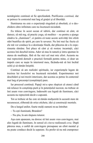 nemărginite continuă să fie aprofundată. Purificarea continuă, dar
se petrece în contextul mai larg al graţiei şi al libertăţii.
Iluminarea nu este o experienţă singulară şi absolută, ci o des-
chidere către infinitate care nu încetează niciodată.
Eu trăiesc în acest ocean al iubirii, dar continui să cânt, să
dansez, să mă rog, să practic yoga, să meditez – nu pentru a ajunge
cândva la „iluminare”, ci pentru că toate aceste activităţi îmi oferă
stări beatifice de spirit, pe care le savurez. Nu îmi mai fac iluzia că
ele mă vor conduce la o destinaţie finală, dar plăcerea de a le expe-
rimenta rămâne. Îmi place să cânt şi să rostesc incantaţii, căci
acestea îmi deschid inima. Ador să stau în natură şi intru spontan în
starea de meditaţie, fără să fac nici cel mai mic efort. Aceasta nu
mai reprezintă demult o practică formală pentru mine, ci doar un
impuls care se naşte în interiorul meu, făcându-mă să îmi închid
ochii şi să rămân liniştită.
Continui să am realizări spirituale, iar experienţele legate de
trezirea lui kundalini nu încetează niciodată. Experimentez noi
deschideri şi noi treziri interioare, dar acestea se petrec în contextul
mai larg al prezenţei (conştiinţei) pure.
Iar procesul continuă. Papaji mi-a spus răspicat că atunci când
mă relaxez în conştiinţa pură şi în potenţialul necreat, nu trebuie să
îmi asum vreo convingere, îndeosebi cea legată de iluminare, căci
aceasta nu reprezintă decât o capcană.
Tot ce trebuie să fac este să rămân mulţumită în această stare de
necunoscut, eliberată de orice etichete, idei şi construcţii mentale.
De-a lungul anilor, foarte mulţi oameni m-au întrebat:
– Tu eşti iluminată, Brandon?
– Nu ştiu, le-am răspuns tuturor.
Aşa cum spuneam, nu doresc să îmi asum vreo convingere, mai
ales legată de iluminare, în sensul că cineva realizează ceva. După
părerea mea, o astfel de convingere presupune un efort mental şi
nu poate conduce decât la separare. Eu prefer să nu mă cramponez
200
Libertatea este
 