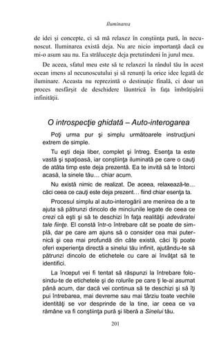 de idei şi concepte, ci să mă relaxez în conştiinţa pură, în necu-
noscut. Iluminarea există deja. Nu are nicio importanţă dacă eu
mi-o asum sau nu. Ea străluceşte deja pretutindeni în jurul meu.
De aceea, sfatul meu este să te relaxezi la rândul tău în acest
ocean imens al necunoscutului şi să renunţi la orice idee legată de
iluminare. Aceasta nu reprezintă o destinaţie finală, ci doar un
proces nesfârşit de deschidere lăuntrică în faţa îmbrăţişării
infinităţii.
O introspecţie ghidată – Auto-interogarea
Poţi urma pur şi simplu următoarele instrucţiuni
extrem de simple.
Tu eşti deja liber, complet şi întreg. Esenţa ta este
vastă şi spaţioasă, iar conştiinţa iluminată pe care o cauţi
de atâta timp este deja prezentă. Ea te invită să te întorci
acasă, la sinele tău… chiar acum.
Nu există nimic de realizat. De aceea, relaxează-te…
căci ceea ce cauţi este deja prezent… fiind chiar esenţa ta.
Procesul simplu al auto-interogării are menirea de a te
ajuta să pătrunzi dincolo de minciunile legate de ceea ce
crezi că eşti şi să te deschizi în faţa realităţii adevăratei
tale fiinţe. El constă într-o întrebare cât se poate de sim-
plă, dar pe care am ajuns să o consider cea mai puter-
nică şi cea mai profundă din câte există, căci îţi poate
oferi experienţa directă a sinelui tău infinit, ajutându-te să
pătrunzi dincolo de etichetele cu care ai învăţat să te
identifici.
La început vei fi tentat să răspunzi la întrebare folo-
sindu-te de etichetele şi de rolurile pe care ţi le-ai asumat
până acum, dar dacă vei continua să te deschizi şi să îţi
pui întrebarea, mai devreme sau mai târziu toate vechile
identităţi se vor desprinde de la tine, iar ceea ce va
rămâne va fi conştiinţa pură şi liberă a Sinelui tău.
201
Iluminarea
 