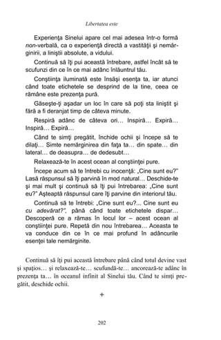 Experienţa Sinelui apare cel mai adesea într-o formă
non-verbală, ca o experienţă directă a vastităţii şi nemăr-
ginirii, a liniştii absolute, a vidului.
Continuă să îţi pui această întrebare, astfel încât să te
scufunzi din ce în ce mai adânc înlăuntrul tău.
Conştiinţa iluminată este însăşi esenţa ta, iar atunci
când toate etichetele se desprind de la tine, ceea ce
rămâne este prezenţa pură.
Găseşte-ţi aşadar un loc în care să poţi sta liniştit şi
fără a fi deranjat timp de câteva minute.
Respiră adânc de câteva ori… Inspiră… Expiră…
Inspiră… Expiră…
Când te simţi pregătit, închide ochii şi începe să te
dilaţi… Simte nemărginirea din faţa ta… din spate… din
lateral… de deasupra… de dedesubt…
Relaxează-te în acest ocean al conştiinţei pure.
Începe acum să te întrebi cu inocenţă: „Cine sunt eu?”
Lasă răspunsul să îţi parvină în mod natural… Deschide-te
şi mai mult şi continuă să îţi pui întrebarea: „Cine sunt
eu?” Aşteaptă răspunsul care îţi parvine din interiorul tău.
Continuă să te întrebi: „Cine sunt eu?... Cine sunt eu
cu adevărat?”, până când toate etichetele dispar…
Descoperă ce a rămas în locul lor – acest ocean al
conştiinţei pure. Repetă din nou întrebarea… Aceasta te
va conduce din ce în ce mai profund în adâncurile
esenţei tale nemărginite.
Continuă să îţi pui această întrebare până când totul devine vast
şi spaţios… şi relaxează-te… scufundă-te… ancorează-te adânc în
prezenţa ta… în oceanul infinit al Sinelui tău. Când te simţi pre-
gătit, deschide ochii.

202
Libertatea este
 