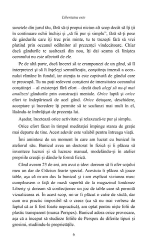 sunetele din jurul tău, fără să-ţi propui niciun alt scop decât să îţi ţii
în continuare ochii închişi şi „să fii pur şi simplu”, fără să-ţi pese
de gândurile care îţi trec prin minte, tu te trezeşti fără să vrei
plutind prin oceanul odihnitor al prezenţei vindecătoare. Chiar
dacă gândurile te asaltează din nou, îţi dai seama că liniştea
oceanului nu este afectată de ele.
Pe de altă parte, dacă încerci să te cramponezi de un gând, să îl
interpretezi şi să îi înţelegi semnificaţia, conştiinţa imensă a ocea-
nului rămâne în fundal, iar atenţia ta este captivată de gândul care
te preocupă. Tu nu poţi redeveni conştient de imensitatea oceanului
conştiinţei – al existenţei fără efort – decât dacă alegi să nu-ţi mai
analizezi gândurile prin construcţii mentale. Orice luptă şi orice
efort te îndepărtează de acel gând. Orice detaşare, deschidere,
acceptare şi încredere îţi permite să te scufunzi mai mult în el,
lăsându-te îmbrăţişat de prezenţa lui.
Aşadar, încetează orice activitate şi relaxează-te pur şi simplu.
Orice efort făcut în timpul meditaţiei împinge starea de graţie
mai departe de tine. Acest adevăr este valabil pentru întreaga viaţă.
Îmi amintesc de un moment în care am lucrat cu bunicul în
atelierul său. Bunicul avea un doctorat în fizică şi îi plăcea să
inventeze lucruri şi să lucreze manual, modelându-şi în atelier
propriile creaţii şi dându-le formă fizică.
Când aveam 23 de ani, am avut o idee: doream să îi ofer soţului
meu un dar de Crăciun foarte special. Acestuia îi plăcea să joace
table, aşa că m-am dus la bunicul şi i-am explicat viziunea mea:
cumpărasem o faţă de masă superbă de la magazinul londonez
Liberty şi doream să confecţionez un joc de table care să permită
vizualizarea ei. În acest scop, mi-ar fi plăcut o cutie de sticlă, dar
cum era practic imposibil să o creez (ca să nu mai vorbesc de
faptul că ar fi fost foarte nepractică), am optat pentru nişte folii de
plastic transparent (marca Perspex). Bunicul adora orice provocare,
aşa că a început să studieze foliile de Perspex de diferite tipuri şi
grosimi, studiindu-le proprietăţile.
6
Libertatea este
 