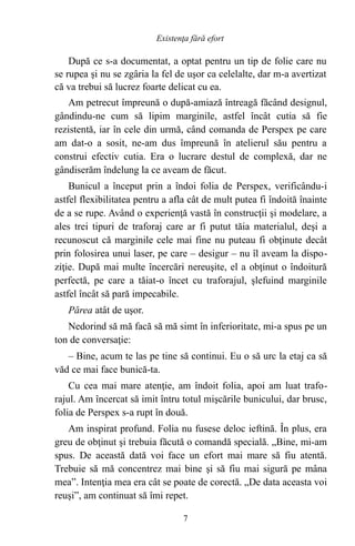 După ce s-a documentat, a optat pentru un tip de folie care nu
se rupea şi nu se zgâria la fel de uşor ca celelalte, dar m-a avertizat
că va trebui să lucrez foarte delicat cu ea.
Am petrecut împreună o după-amiază întreagă făcând designul,
gândindu-ne cum să lipim marginile, astfel încât cutia să fie
rezistentă, iar în cele din urmă, când comanda de Perspex pe care
am dat-o a sosit, ne-am dus împreună în atelierul său pentru a
construi efectiv cutia. Era o lucrare destul de complexă, dar ne
gândiserăm îndelung la ce aveam de făcut.
Bunicul a început prin a îndoi folia de Perspex, verificându-i
astfel flexibilitatea pentru a afla cât de mult putea fi îndoită înainte
de a se rupe. Având o experienţă vastă în construcţii şi modelare, a
ales trei tipuri de traforaj care ar fi putut tăia materialul, deşi a
recunoscut că marginile cele mai fine nu puteau fi obţinute decât
prin folosirea unui laser, pe care – desigur – nu îl aveam la dispo-
ziţie. După mai multe încercări nereuşite, el a obţinut o îndoitură
perfectă, pe care a tăiat-o încet cu traforajul, şlefuind marginile
astfel încât să pară impecabile.
Părea atât de uşor.
Nedorind să mă facă să mă simt în inferioritate, mi-a spus pe un
ton de conversaţie:
– Bine, acum te las pe tine să continui. Eu o să urc la etaj ca să
văd ce mai face bunică-ta.
Cu cea mai mare atenţie, am îndoit folia, apoi am luat trafo-
rajul. Am încercat să imit întru totul mişcările bunicului, dar brusc,
folia de Perspex s-a rupt în două.
Am inspirat profund. Folia nu fusese deloc ieftină. În plus, era
greu de obţinut şi trebuia făcută o comandă specială. „Bine, mi-am
spus. De această dată voi face un efort mai mare să fiu atentă.
Trebuie să mă concentrez mai bine şi să fiu mai sigură pe mâna
mea”. Intenţia mea era cât se poate de corectă. „De data aceasta voi
reuşi”, am continuat să îmi repet.
7
Existenţa fără efort
 