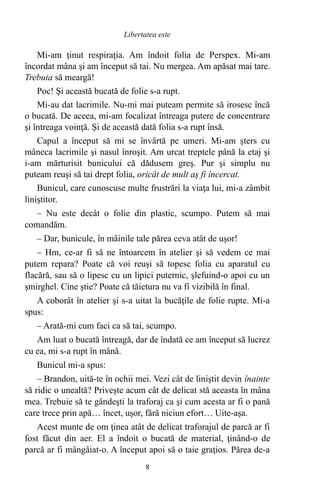Mi-am ţinut respiraţia. Am îndoit folia de Perspex. Mi-am
încordat mâna şi am început să tai. Nu mergea. Am apăsat mai tare.
Trebuia să meargă!
Poc! Şi această bucată de folie s-a rupt.
Mi-au dat lacrimile. Nu-mi mai puteam permite să irosesc încă
o bucată. De aceea, mi-am focalizat întreaga putere de concentrare
şi întreaga voinţă. Şi de această dată folia s-a rupt însă.
Capul a început să mi se învârtă pe umeri. Mi-am şters cu
mâneca lacrimile şi nasul înroşit. Am urcat treptele până la etaj şi
i-am mărturisit bunicului că dădusem greş. Pur şi simplu nu
puteam reuşi să tai drept folia, oricât de mult aş fi încercat.
Bunicul, care cunoscuse multe frustrări la viaţa lui, mi-a zâmbit
liniştitor.
– Nu este decât o folie din plastic, scumpo. Putem să mai
comandăm.
– Dar, bunicule, în mâinile tale părea ceva atât de uşor!
– Hm, ce-ar fi să ne întoarcem în atelier şi să vedem ce mai
putem repara? Poate că voi reuşi să topesc folia cu aparatul cu
flacără, sau să o lipesc cu un lipici puternic, şlefuind-o apoi cu un
şmirghel. Cine ştie? Poate că tăietura nu va fi vizibilă în final.
A coborât în atelier şi s-a uitat la bucăţile de folie rupte. Mi-a
spus:
– Arată-mi cum faci ca să tai, scumpo.
Am luat o bucată întreagă, dar de îndată ce am început să lucrez
cu ea, mi s-a rupt în mână.
Bunicul mi-a spus:
– Brandon, uită-te în ochii mei. Vezi cât de liniştit devin înainte
să ridic o unealtă? Priveşte acum cât de delicat stă aceasta în mâna
mea. Trebuie să te gândeşti la traforaj ca şi cum acesta ar fi o pană
care trece prin apă… încet, uşor, fără niciun efort… Uite-aşa.
Acest munte de om ţinea atât de delicat traforajul de parcă ar fi
fost făcut din aer. El a îndoit o bucată de material, ţinând-o de
parcă ar fi mângâiat-o. A început apoi să o taie graţios. Părea de-a
8
Libertatea este
 