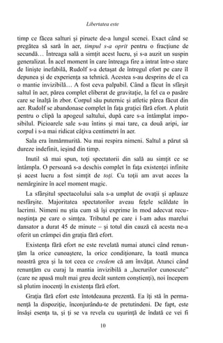 timp ce făcea salturi şi piruete de-a lungul scenei. Exact când se
pregătea să sară în aer, timpul s-a oprit pentru o fracţiune de
secundă… Întreaga sală a simţit acest lucru, şi s-a auzit un suspin
generalizat. În acel moment în care întreaga fire a intrat într-o stare
de linişte inefabilă, Rudolf s-a detaşat de întregul efort pe care îl
depunea şi de experienţa sa tehnică. Acestea s-au desprins de el ca
o mantie invizibilă… A fost ceva palpabil. Când a făcut în sfârşit
saltul în aer, părea complet eliberat de gravitaţie, la fel ca o pasăre
care se înalţă în zbor. Corpul său puternic şi atletic părea făcut din
aer. Rudolf se abandonase complet în faţa graţiei fără efort. A plutit
pentru o clipă la apogeul saltului, după care s-a întâmplat impo-
sibilul. Picioarele sale s-au întins şi mai tare, ca două aripi, iar
corpul i s-a mai ridicat câţiva centimetri în aer.
Sala era înmărmurită. Nu mai respira nimeni. Saltul a părut să
dureze indefinit, ieşind din timp.
Inutil să mai spun, toţi spectatorii din sală au simţit ce se
întâmpla. O persoană s-a deschis complet în faţa existenţei infinite
şi acest lucru a fost simţit de toţi. Cu toţii am avut acces la
nemărginire în acel moment magic.
La sfârşitul spectacolului sala s-a umplut de ovaţii şi aplauze
nesfârşite. Majoritatea spectatorilor aveau feţele scăldate în
lacrimi. Nimeni nu ştia cum să îşi exprime în mod adecvat recu-
noştinţa pe care o simţea. Tributul pe care i l-am adus marelui
dansator a durat 45 de minute – şi totul din cauză că acesta ne-a
oferit un crâmpei din graţia fără efort.
Existenţa fără efort ne este revelată numai atunci când renun-
ţăm la orice cunoaştere, la orice condiţionare, la toată munca
noastră grea şi la tot ceea ce credem că am învăţat. Atunci când
renunţăm cu curaj la mantia invizibilă a „lucrurilor cunoscute”
(care ne apasă mult mai greu decât suntem conştienţi), noi începem
să plutim inocenţi în existenţa fără efort.
Graţia fără efort este întotdeauna prezentă. Ea îţi stă în perma-
nenţă la dispoziţie, înconjurându-te de pretutindeni. De fapt, este
însăşi esenţa ta, şi ţi se va revela cu uşurinţă de îndată ce vei fi
10
Libertatea este
 