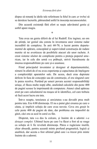 dispus să renunţi la ideile tale referitoare la felul în care ar trebui să
se deruleze lucrurile, pătrunzând astfel în inocenţa necunoscutului.
Din această existenţă fără efort se naşte adevăratul geniu şi
astfel apare magia.

Tata avea un geniu diferit de al lui Rudolf. Era inginer, un om
de ştiinţă, iar geniul său consta în inventarea unor sisteme radar
incredibil de complexe. În anii 60-70, a lucrat pentru departa-
mentul de apărare, concepând şi supervizând construcţia de radare
menite să ne avertizeze de posibilele atacuri ale unor rachete. A
creat sisteme uluitor de complicate pentru a proteja poporul ame-
rican, iar în cele din urmă s-a prăbuşit, strivit literalmente de
imensa responsabilitate pe care şi-o asumase.
Fiind principalul inventator şi designer al departamentului,
nimeni în afară de el nu avea experienţa şi capacitatea de înţelegere
a complexităţii aparatelor sale. De aceea, dacă erau depistate
defecte în faza de concepţie sau de construcţie, el era singurul care
le putea rezolva. Purtând pe umeri povara acestei responsabilităţi
uriaşe, el făcea multe nopţi albe, analizând calculele din peste 400
de pagini scoase la imprimantă de computere. Atunci când apăreau
erori pe care calculatorul nu reuşea să le identifice, cel care trebuia
să facă acest lucru era tata.
Într-o noapte, tensiunea şi anxietatea s-au dovedit prea mult
pentru tata. Era 4:00 dimineaţa. El nu a putut găsi eroarea pe care o
căuta, şi implicit soluţia de care avea nevoie. Ceva era greşit în
cele peste 400 de pagini de date, dar problema era imposibil de
găsit, căci era ca acul în carul cu fân.
Disperat, tata s-a dus la culcare, şi înainte de a adormi s-a
detaşat complet. Ultimul lucru pe care l-a făcut a fost să se roage
ca soluţia să îi fie revelată dimineaţa. Părea o rugăciune inutilă,
chiar absurdă, pentru această minte profund pragmatică, logică şi
analitică, dar acesta a fost ultimul gând care i-a trecut prin minte
înainte de a adormi.
11
Existenţa fără efort
 