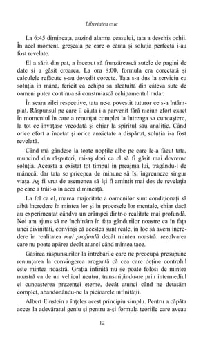 La 6:45 dimineaţa, auzind alarma ceasului, tata a deschis ochii.
În acel moment, greşeala pe care o căuta şi soluţia perfectă i-au
fost revelate.
El a sărit din pat, a început să frunzărească sutele de pagini de
date şi a găsit eroarea. La ora 8:00, formula era corectată şi
calculele refăcute s-au dovedit corecte. Tata s-a dus la serviciu cu
soluţia în mână, fericit că echipa sa alcătuită din câteva sute de
oameni putea continua să construiască echipamentul radar.
În seara zilei respective, tata ne-a povestit tuturor ce s-a întâm-
plat. Răspunsul pe care îl căuta i-a parvenit fără niciun efort exact
în momentul în care a renunţat complet la întreaga sa cunoaştere,
la tot ce învăţase vreodată şi chiar la spiritul său analitic. Când
orice efort a încetat şi orice anxietate a dispărut, soluţia i-a fost
revelată.
Când mă gândesc la toate nopţile albe pe care le-a făcut tata,
muncind din răsputeri, mi-aş dori ca el să fi găsit mai devreme
soluţia. Aceasta a existat tot timpul în preajma lui, trăgându-l de
mânecă, dar tata se pricepea de minune să îşi îngreuneze singur
viaţa. Aş fi vrut de asemenea să îşi fi amintit mai des de revelaţia
pe care a trăit-o în acea dimineaţă.
La fel ca el, marea majoritate a oamenilor sunt condiţionaţi să
aibă încredere în mintea lor şi în procesele lor mentale, chiar dacă
au experimentat cândva un crâmpei dintr-o realitate mai profundă.
Noi am ajuns să ne închinăm în faţa gândurilor noastre ca în faţa
unei divinităţi, convinşi că acestea sunt reale, în loc să avem încre-
dere în realitatea mai profundă decât mintea noastră: rezolvarea
care nu poate apărea decât atunci când mintea tace.
Găsirea răspunsurilor la întrebările care ne preocupă presupune
renunţarea la convingerea arogantă că cea care deţine controlul
este mintea noastră. Graţia infinită nu se poate folosi de mintea
noastră ca de un vehicul neutru, transmiţându-ne prin intermediul
ei cunoaşterea prezenţei eterne, decât atunci când ne detaşăm
complet, abandonându-ne la picioarele infinităţii.
Albert Einstein a înţeles acest principiu simplu. Pentru a căpăta
acces la adevăratul geniu şi pentru a-şi formula teoriile care aveau
12
Libertatea este
 