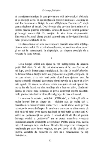 să transforme maniera în care privim cu toţii universul, el obişnuia
să îşi închidă ochii, să îşi liniştească complet mintea şi „să intre în
acel loc întunecat şi liniştit în care sălăşluieşte Dumnezeu”, după
cum a declarat el însuşi. Deşi folosea alte cuvinte decât mine, el a
înţeles practic puterea infinităţii. Graţia dă naştere tuturor geniilor
şi întregii creativităţi. Ea conţine în sine toate răspunsurile.
Einstein a fost unul dintre puţinii oameni care au învăţat să închidă
ochii şi să se scufunde în ea.
Existenţa fără efort este secretul care permite accesul la înţelep-
ciunea universului. Ea există dintotdeauna, va continua de-a pururi
şi ne stă în permanenţă la dispoziţie, cu singura condiţie de a
renunţa la luptă (efort).

De-a lungul anilor am ajuns să mă îndrăgostesc de această
graţie fără efort. Ori de câte ori simt nevoia să fac un efort sau să
mă lupt, devin instantaneu suspicioasă. Eu ştiu la modul absolut,
cu fiecare fibră a fiinţei mele, că graţia este integrală, completă, că
nu cere nimic, şi cu atât mai puţin efortul sau ajutorul meu. În
aceste condiţii, singurul care poate simţi nevoia de a face un efort
este egoul. De aceea, în ultima vreme am ajuns să mă opresc din
tot ce fac de îndată ce simt tendinţa de a face un efort, dându-mi
seama că egoul meu încearcă să preia controlul asupra realităţii
mele şi că acest efort va bloca fluxul graţiei în care mă scald.
La seminarile noastre, intitulate „Călătoria”, se întâmplă atât de
multe lucruri într-un singur an – vizităm atât de multe ţări şi
contribuim la transformarea atâtor vieţi – încât atunci când privim
retrospectiv ce s-a întâmplat în anul care s-a scurs ne dăm seama că
alţii nu ar fi putut avea aceste realizări în mai puţin de cinci ani! O
astfel de performanţă nu poate fi atinsă decât de fluxul graţiei.
Întreaga echipă a „călătoriei” nu ar putea manifesta vreodată
individual această abundenţă de rezultate. Pentru graţie însă, acesta
este cel mai uşor lucru din lume. Ori de câte ori privesc retrospectiv
rezultatele pe care le-am obţinut, nu pot decât să fiu uimită de
imensa varietate de miracole cu care ne-a binecuvântat pe toţi
divinitatea.
13
Existenţa fără efort
 
