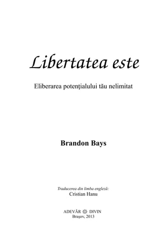 Libertatea este
Eliberarea potenţialului tău nelimitat
Brandon Bays
Traducerea din limba engleză:
Cristian Hanu
ADEVĂR DIVIN
Braşov, 2013
 