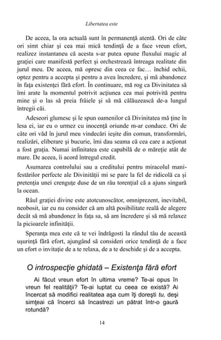 De aceea, la ora actuală sunt în permanenţă atentă. Ori de câte
ori simt chiar şi cea mai mică tendinţă de a face vreun efort,
realizez instantaneu că acesta s-ar putea opune fluxului magic al
graţiei care manifestă perfect şi orchestrează întreaga realitate din
jurul meu. De aceea, mă opresc din ceea ce fac… închid ochii,
optez pentru a accepta şi pentru a avea încredere, şi mă abandonez
în faţa existenţei fără efort. În continuare, mă rog ca Divinitatea să
îmi arate la momentul potrivit acţiunea cea mai potrivită pentru
mine şi o las să preia frâiele şi să mă călăuzească de-a lungul
întregii căi.
Adeseori glumesc şi le spun oamenilor că Divinitatea mă ţine în
lesa ei, iar eu o urmez cu inocenţă oriunde m-ar conduce. Ori de
câte ori văd în jurul meu vindecări ieşite din comun, transformări,
realizări, eliberare şi bucurie, îmi dau seama că cea care a acţionat
a fost graţia. Numai infinitatea este capabilă de o măreţie atât de
mare. De aceea, îi acord întregul credit.
Asumarea controlului sau a creditului pentru miracolul mani-
festărilor perfecte ale Divinităţii mi se pare la fel de ridicolă ca şi
pretenţia unei crenguţe duse de un râu torenţial că a ajuns singură
la ocean.
Râul graţiei divine este atotcunoscător, omniprezent, inevitabil,
neobosit, iar eu nu consider că am altă posibilitate reală de alegere
decât să mă abandonez în faţa sa, să am încredere şi să mă relaxez
la picioarele infinităţii.
Speranţa mea este că te vei îndrăgosti la rândul tău de această
uşurinţă fără efort, ajungând să consideri orice tendinţă de a face
un efort o invitaţie de a te relaxa, de a te deschide şi de a accepta.
O introspecţie ghidată – Existenţa fără efort
Ai făcut vreun efort în ultima vreme? Te-ai opus în
vreun fel realităţii? Te-ai luptat cu ceea ce există? Ai
încercat să modifici realitatea aşa cum îţi doreşti tu, deşi
simţeai că încerci să încastrezi un pătrat într-o gaură
rotundă?
14
Libertatea este
 