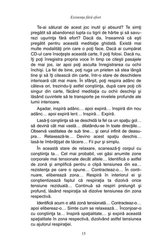 Te-ai săturat de acest joc inutil şi absurd? Te simţi
pregătit să abandonezi lupta cu tigrii de hârtie şi să savu-
rezi uşurinţa fără efort? Dacă da, înseamnă că eşti
pregătit pentru această meditaţie ghidată. Există mai
multe modalităţi prin care o poţi face. Dacă ai cumpărat
CD-ul care însoţeşte această carte, îl poţi folosi. Dacă nu,
îţi poţi înregistra propria voce în timp ce citeşti pasajele
de mai jos, iar apoi poţi asculta înregistrarea cu ochii
închişi. La fel de bine, poţi ruga un prieten să stea lângă
tine şi să îţi citească din carte, într-o stare de deschidere
interioară cât mai mare. În sfârşit, poţi respira adânc de
câteva ori, trezindu-ţi astfel conştiinţa, după care poţi citi
singur din carte, făcând meditaţia cu ochii deschişi şi
lăsând cuvintele să te transporte pe nivelele profunde ale
lumii interioare.
Aşadar, inspiră adânc… apoi expiră… Inspiră din nou
adânc… apoi expiră lent… Inspiră… Expiră.
Lasă-ţi conştiinţa să se deschidă la fel ca un spaţiu gol…
să devină cât mai vastă… dilatându-se în toate direcţiile…
Observă vastitatea de sub tine… şi cerul infinit de deasu-
pra… Relaxează-te… Devino acest spaţiu deschis…
lasă-te îmbrăţişat de tăcere… Fii pur şi simplu.
În această stare de relaxare, scanează-ţi corpul cu
conştiinţa ta… Cel mai probabil, vei găsi anumite zone
corporale mai tensionate decât altele… Identifică o astfel
de zonă şi amplifică pentru o clipă tensiunea din ea…
rezistenţa pe care o opune… Contracteaz-o… În conti-
nuare, eliberează zona… Respiră în interiorul ei şi
conştientizează faptul că respiraţia ta dizolvă orice
tensiune reziduală… Continuă să respiri prelungit şi
profund, lăsând respiraţia să dizolve tensiunea din zona
respectivă.
Identifică acum o altă zonă tensionată… Contracteaz-o…
apoi elibereaz-o… Simte cum se relaxează… Înconjoar-o
cu conştiinţa ta… Inspiră spaţialitate… şi expiră această
spaţialitate în zona respectivă, dizolvând astfel tensiunea
cu ajutorul respiraţiei.
15
Existenţa fără efort
 