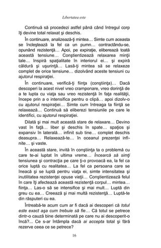 Continuă să procedezi astfel până când întregul corp
îţi devine total relaxat şi deschis.
În continuare, analizează-ţi mintea… Simte cum aceasta
se încleştează la fel ca un pumn… contractându-se,
opunând rezistenţă… Apoi, pe expiraţie, eliberează toată
această tensiune… Conştientizează relaxarea minţii
tale… Inspiră spaţialitate în interiorul ei… şi expiră
căldură şi uşurinţă… Lasă-ţi mintea să se relaxeze
complet de orice tensiune… dizolvând aceste tensiuni cu
ajutorul respiraţiei.
În continuare, verifică-ţi fiinţa (conştiinţa)… Dacă
descoperi la acest nivel vreo cramponare, vreo dorinţă de
a te lupta cu viaţa sau vreo rezistenţă în faţa realităţii,
începe prin a o intensifica pentru o clipă… apoi dizolv-o
cu ajutorul respiraţiei… Simte cum întreaga ta fiinţă se
relaxează… Continuă să eliberezi tensiunile pe care le
identifici, cu ajutorul respiraţiei.
Dilată şi mai mult această stare de relaxare… Devino
vast în faţă… liber şi deschis în spate… spaţios şi
expansiv în laterală… infinit sub tine… complet deschis
deasupra… Relaxează-te… în oceanul prezenţei infi-
nite… şi vaste.
În această stare, invită în conştiinţa ta o problemă cu
care te-ai luptat în ultima vreme… Încearcă să simţi
tensiunea şi contracţia pe care ţi-o provoacă ea, la fel ca
orice luptă cu realitatea… La fel ca persoana care se
îneacă şi se luptă pentru viaţa ei, simte intensitatea şi
inutilitatea rezistenţei opuse vieţii… Conştientizează felul
în care îţi afectează această rezistenţă corpul… mintea…
fiinţa… Las-o să se intensifice şi mai mult… Luptă din
greu cu ea… Creează şi mai multă rezistenţă… Luptă-te
din răsputeri cu ea.
Întreabă-te acum cum ar fi dacă ai descoperi că totul
este exact aşa cum trebuie să fie… Că totul se petrece
dintr-o cauză bine determinată pe care nu ai descoperit-o
încă?... Ce s-ar întâmpla dacă ai accepta total şi fără
rezerve ceea ce se petrece?
16
Libertatea este
 