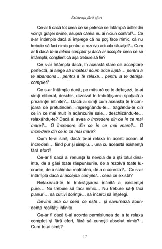 Ce-ar fi dacă tot ceea ce se petrece se întâmplă astfel din
voinţa graţiei divine, asupra căreia nu ai niciun control?... Ce
s-ar întâmpla dacă ai înţelege că nu poţi face nimic, că nu
trebuie să faci nimic pentru a rezolva actuala situaţie?... Cum
ar fi dacă te-ai relaxa complet şi dacă ai accepta ceea ce se
întâmplă, conştient că aşa trebuie să fie?
Ce s-ar întâmpla dacă, în această stare de acceptare
perfectă, ai alege să încetezi acum orice luptă… pentru a
te abandona… pentru a te relaxa… pentru a te detaşa
complet?
Ce s-ar întâmpla dacă, pe măsură ce te detaşezi, te-ai
simţi eliberat, deschis, dizolvat în îmbrăţişarea spaţială a
prezenţei infinite?... Dacă ai simţi cum aceasta te încon-
joară de pretutindeni, impregnându-te… trăgându-te din
ce în ce mai mult în adâncurile sale… deschizându-te…
relaxându-te? Dacă ai avea o încredere din ce în ce mai
mare?... O încredere din ce în ce mai mare?... O
încredere din ce în ce mai mare?
Cum te-ai simţi dacă te-ai relaxa în acest ocean al
încrederii… fiind pur şi simplu… una cu această existenţă
fără efort?
Ce-ar fi dacă ai renunţa la nevoia de a şti totul dina-
inte, de a găsi toate răspunsurile, de a rezolva toate lu-
crurile, de a schimba realitatea, de a o corecta?... Ce s-ar
întâmpla dacă ai accepta complet… ceea ce există?
Relaxează-te în îmbrăţişarea infinită a existenţei
pure… Nu trebuie să faci nimic… Nu trebuie să-ţi faci
planuri… să cultivi dorinţe… să încerci să înţelegi.
Devino una cu ceea ce este… şi savurează abun-
denţa realităţii infinite.
Ce-ar fi dacă ţi-ai acorda permisiunea de a te relaxa
complet şi fără efort, fără să cunoşti absolut nimic?...
Cum te-ai simţi?
17
Existenţa fără efort
 