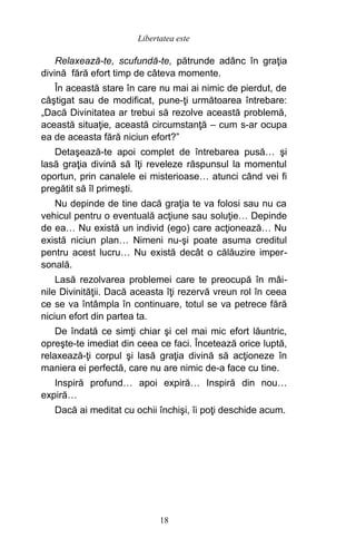 Relaxează-te, scufundă-te, pătrunde adânc în graţia
divină fără efort timp de câteva momente.
În această stare în care nu mai ai nimic de pierdut, de
câştigat sau de modificat, pune-ţi următoarea întrebare:
„Dacă Divinitatea ar trebui să rezolve această problemă,
această situaţie, această circumstanţă – cum s-ar ocupa
ea de aceasta fără niciun efort?”
Detaşează-te apoi complet de întrebarea pusă… şi
lasă graţia divină să îţi reveleze răspunsul la momentul
oportun, prin canalele ei misterioase… atunci când vei fi
pregătit să îl primeşti.
Nu depinde de tine dacă graţia te va folosi sau nu ca
vehicul pentru o eventuală acţiune sau soluţie… Depinde
de ea… Nu există un individ (ego) care acţionează… Nu
există niciun plan… Nimeni nu-şi poate asuma creditul
pentru acest lucru… Nu există decât o călăuzire imper-
sonală.
Lasă rezolvarea problemei care te preocupă în mâi-
nile Divinităţii. Dacă aceasta îţi rezervă vreun rol în ceea
ce se va întâmpla în continuare, totul se va petrece fără
niciun efort din partea ta.
De îndată ce simţi chiar şi cel mai mic efort lăuntric,
opreşte-te imediat din ceea ce faci. Încetează orice luptă,
relaxează-ţi corpul şi lasă graţia divină să acţioneze în
maniera ei perfectă, care nu are nimic de-a face cu tine.
Inspiră profund… apoi expiră… Inspiră din nou…
expiră…
Dacă ai meditat cu ochii închişi, îi poţi deschide acum.
18
Libertatea este
 