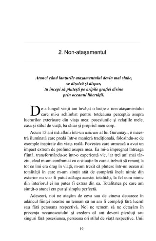2. Non-ataşamentul
Atunci când lanţurile ataşamentului devin mai slabe,
se dizolvă şi dispar,
tu începi să pluteşti pe aripile graţiei divine
prin oceanul libertăţii.
e-a lungul vieţii am învăţat o lecţie a non-ataşamentului
care mi-a schimbat pentru totdeauna percepţia asupra
lucrurilor exterioare din viaţa mea: posesiunile şi relaţiile mele,
casa şi stilul de viaţă, ba chiar şi propriul meu corp.
D
Acum 15 ani mă aflam într-un ashram al lui Gurumayi, o maes-
tră iluminată care predă într-o manieră tradiţională, folosindu-se de
exemple inspirate din viaţa reală. Povestea care urmează a avut un
impact extrem de profund asupra mea. Ea mi-a impregnat întreaga
fiinţă, transformându-se într-o experienţă vie, iar trei ani mai târ-
ziu, când m-am confruntat cu o situaţie în care a trebuit să renunţ la
tot ce îmi era drag în viaţă, m-am trezit că plutesc într-un ocean al
totalităţii în care m-am simţit atât de completă încât nimic din
exterior nu s-ar fi putut adăuga acestei totalităţi, la fel cum nimic
din interiorul ei nu putea fi extras din ea. Totalitatea pe care am
simţit-o atunci era pur şi simplu perfectă.
Adeseori, noi ne ataşăm de ceva sau de cineva deoarece în
adâncul fiinţei noastre ne temem că nu am fi compleţi fără lucrul
sau fără persoana respectivă. Noi ne temem să ne detaşăm în
prezenţa necunoscutului şi credem că am deveni pierduţi sau
singuri fără posesiunea, persoana ori stilul de viaţă respective. Unii
19
 