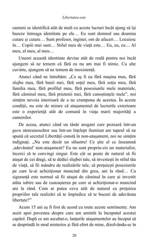 oameni se identifică atât de mult cu aceste lucruri încât ajung să îşi
bazeze întreaga identitate pe ele… Eu sunt domnul sau doamna
cutare şi cutare… Sunt profesor, inginer, om de afaceri… Locuiesc
în… Copiii mei sunt… Stilul meu de viaţă este… Eu, eu, eu… Al
meu, al meu, al meu…
Uneori această identitate devine atât de reală pentru noi încât
ajungem să ne temem că fără ea nu am mai fi nimic. Cu alte
cuvinte, ajungem să ne temem de inexistenţă.
Atunci când ne întrebăm: „Ce aş fi eu fără maşina mea, fără
slujba mea, fără banii mei, fără soţul meu, fără soţia mea, fără
familia mea, fără profilul meu, fără posesiunile mele materiale,
fără căminul meu, fără prietenii mei, fără cunoştinţele mele”, noi
simţim nevoia interioară de a ne crampona de acestea. În aceste
condiţii, nu este de mirare că ataşamentul de lucrurile exterioare
este o experienţă atât de comună în viaţa marii majorităţi a
oamenilor.
De aceea, atunci când un tânăr arogant care pozează într-un
guru atotcunoscător sau într-un înţelept iluminat are tupeul să ne
spună că secretul Libertăţii constă în non-ataşament, noi ne simţim
indignaţi. „Nu este decât un sihastru! Ce ştie el ce înseamnă
‚adevăratul’ non-ataşament? Eu nu sunt propriu-zis un materialist,
încerci să te convingi singur. Este cât se poate de natural să fii
ataşat de cei dragi, să te dedici slujbei tale, să investeşti în stilul tău
de viaţă, să fii mândru de realizările tale, să preţuieşti posesiunile
pe care le-ai achiziţionat muncind din greu, ani la rând… Cu
siguranţă este normal să fii ataşat de căminul în care ai investit
atâta iubire sau de cunoaşterea pe care ai achiziţionat-o muncind
ani la rând. Cum ar putea ceva atât de natural ca preţuirea
propriilor tale realizări să te împiedice să te bucuri de adevărata
libertate?”
Acum 15 ani aş fi fost de acord cu toate aceste sentimente. Am
auzit apoi povestea despre care am amintit la începutul acestui
capitol. După ce am ascultat-o, lanţurile ataşamentelor au început să
se desprindă în mod misterios şi fără efort de mine, dizolvându-se în
20
Libertatea este
 