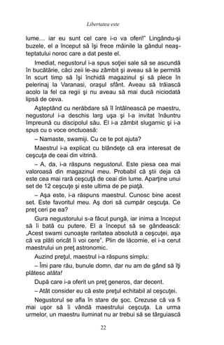 lume… iar eu sunt cel care i-o va oferi!” Lingându-şi
buzele, el a început să îşi frece mâinile la gândul neaş-
teptatului noroc care a dat peste el.
Imediat, negustorul i-a spus soţiei sale să se ascundă
în bucătărie, căci zeii le-au zâmbit şi aveau să le permită
în scurt timp să îşi închidă magazinul şi să plece în
pelerinaj la Varanasi, oraşul sfânt. Aveau să trăiască
acolo la fel ca regii şi nu aveau să mai ducă niciodată
lipsă de ceva.
Aşteptând cu nerăbdare să îl întâlnească pe maestru,
negustorul i-a deschis larg uşa şi l-a invitat înăuntru
împreună cu discipolul său. El i-a zâmbit slugarnic şi i-a
spus cu o voce onctuoasă:
– Namaste, swamiji. Cu ce te pot ajuta?
Maestrul i-a explicat cu blândeţe că era interesat de
ceşcuţa de ceai din vitrină.
– A, da, i-a răspuns negustorul. Este piesa cea mai
valoroasă din magazinul meu. Probabil că ştii deja că
este cea mai rară ceşcuţă de ceai din lume. Aparţine unui
set de 12 ceşcuţe şi este ultima de pe piaţă.
– Aşa este, i-a răspuns maestrul. Cunosc bine acest
set. Este favoritul meu. Aş dori să cumpăr ceşcuţa. Ce
preţ ceri pe ea?
Gura negustorului s-a făcut pungă, iar inima a început
să îi bată cu putere. El a început să se gândească:
„Acest swami cunoaşte raritatea absolută a ceşcuţei, aşa
că va plăti oricât îi voi cere”. Plin de lăcomie, el i-a cerut
maestrului un preţ astronomic.
Auzind preţul, maestrul i-a răspuns simplu:
– Îmi pare rău, bunule domn, dar nu am de gând să îţi
plătesc atâta!
După care i-a oferit un preţ generos, dar decent.
– Atât consider eu că este preţul echitabil al ceşcuţei.
Negustorul se afla în stare de şoc. Crezuse că va fi
mai uşor să îi vândă maestrului ceşcuţa. La urma
urmelor, un maestru iluminat nu ar trebui să se târguiască
22
Libertatea este
 