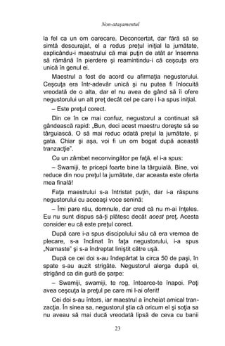 la fel ca un om oarecare. Deconcertat, dar fără să se
simtă descurajat, el a redus preţul iniţial la jumătate,
explicându-i maestrului că mai puţin de atât ar însemna
să rămână în pierdere şi reamintindu-i că ceşcuţa era
unică în genul ei.
Maestrul a fost de acord cu afirmaţia negustorului.
Ceşcuţa era într-adevăr unică şi nu putea fi înlocuită
vreodată de o alta, dar el nu avea de gând să îi ofere
negustorului un alt preţ decât cel pe care i l-a spus iniţial.
– Este preţul corect.
Din ce în ce mai confuz, negustorul a continuat să
gândească rapid: „Bun, deci acest maestru doreşte să se
târguiască. O să mai reduc odată preţul la jumătate, şi
gata. Chiar şi aşa, voi fi un om bogat după această
tranzacţie”.
Cu un zâmbet neconvingător pe faţă, el i-a spus:
– Swamiji, te pricepi foarte bine la târguială. Bine, voi
reduce din nou preţul la jumătate, dar aceasta este oferta
mea finală!
Faţa maestrului s-a întristat puţin, dar i-a răspuns
negustorului cu aceeaşi voce senină:
– Îmi pare rău, domnule, dar cred că nu m-ai înţeles.
Eu nu sunt dispus să-ţi plătesc decât acest preţ. Acesta
consider eu că este preţul corect.
După care i-a spus discipolului său că era vremea de
plecare, s-a înclinat în faţa negustorului, i-a spus
„Namaste” şi s-a îndreptat liniştit către uşă.
După ce cei doi s-au îndepărtat la circa 50 de paşi, în
spate s-au auzit strigăte. Negustorul alerga după ei,
strigând ca din gură de şarpe:
– Swamiji, swamiji, te rog, întoarce-te înapoi. Poţi
avea ceşcuţa la preţul pe care mi l-ai oferit!
Cei doi s-au întors, iar maestrul a încheiat amical tran-
zacţia. În sinea sa, negustorul ştia că oricum el şi soţia sa
nu aveau să mai ducă vreodată lipsă de ceva cu banii
23
Non-ataşamentul
 