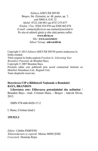Editura ADEVĂR DIVIN
Brașov, Str. Zizinului, nr. 48, parter, ap. 7,
cod 500414, O.P. 12
Mobil: 0722.148.983 sau 0727.275.877
Telefon / Fax: 0268.324.970 sau 0368.462.076
E-mail: contact@divin.ro sau contact@secretul.tv
Pe site-ul editurii găsiți și alte cărți pentru suflet:
www.divin.ro
Site: www.secretul.tv
Yahoo! Group: adevardivin
Copyright © 2013 Editura ADEVĂR DIVIN pentru traducerea în
limba română.
Titlul original în limba engleză Freedom Is: Liberating Your
Boundless Potential, de Brandon Bays.
Copyright © 2007 Brandon Bays.
Prezenta ediţie este publicată prin acord contractual încheiat cu
Manifest Abundance Ltd., Regatul Unit.
Toate drepturile rezervate.
Descrierea CIP a Bibliotecii Naţionale a României
BAYS, BRANDON
Libertatea este: Eliberarea potenţialului tău nelimitat /
Brandon Bays ; trad.: Cristian Hanu. - Braşov : Adevăr Divin,
2013
ISBN 978-606-8420-17-2
I. Hanu, Cristian (trad.)
159.923.2
Editor: Cătălin PARFENE
Tehnoredactare şi copertă: Marius MIHUŢOIU
Corectură: Domniţa Raţiu
 