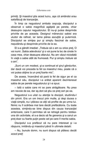 primiţi. Şi maestrul ştia acest lucru, aşa că amândoi erau
satisfăcuţi de tranzacţie.
În timp ce negustorul ambala ceşcuţa, discipolul a
observat o sabie magnifică agăţată pe perete, chiar
deasupra capului negustorului. El nu-şi putea desprinde
privirile de pe aceasta. Designul mânerului sabiei era
uluitor de rafinat, iar lama părea ascuţită şi puternică.
Discipolul se simţea pur şi simplu fascinat de sabie,
neputându-şi desprinde privirile de la ea.
El s-a gândit imediat: „Trebuie să o am cu orice preţ. O
voi numi: ‚Sabia adevărului’ şi o voi pune la loc de cinste în
casa mea, chiar deasupra altarului. Nu am văzut niciodată
în viaţă o sabie atât de frumoasă. Pur şi simplu trebuie să
o am”.
„Sunt un om modest, şi-a continuat el şirul gândurilor,
dar dacă voi proceda la fel ca maestrul meu, poate că o
voi putea obţine la un preţ foarte mic”.
De aceea, încercând să pară la fel de sigur pe el ca
maestrul său, discipolul i-a arătat aparent dezinteresat
sabia de pe perete negustorului şi i-a spus:
– Iată o sabie care mi se pare atrăgătoare. Nu prea
am nevoie de ea, dar aş dori să ştiu ce preţ ceri pe ea.
Negustorul s-a uitat cu atenţie la discipol, studiindu-l
din priviri. Era un om trecut prin multe, şi deşi ducea o
viaţă simplă, nu-i plăcea ca alţii să profite de pe urma lui.
Nimic nu îl scârbea mai tare decât prefăcătoria. Cu toate
acestea, simţindu-se bine dispus din cauza tranzacţiei
anterioare, care îi permitea să se retragă pentru totdea-
una din activitate, el s-a decis să fie generos şi a cerut un
preţ doar cu foarte puţin peste cel pe care îl merita sabia.
Discipolul s-a prefăcut că nu pare interesat şi i-a
răspuns, imitându-şi maestrul până în ultimele detalii:
– Nu, bunule domn, nu sunt dispus să plătesc decât
acest preţ!
24
Libertatea este
 