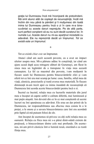 graţia lui Dumnezeu încă mă înconjoară de pretutindeni.
Mă simt atunci atât de copleşit de recunoştinţă, încât mă
închin din nou până la pământ şi îi mulţumesc din toată
inima lui Dumnezeu pentru încă o zi în care m-a bine-
cuvântat cu aceste daruri nepreţuite. Pe de altă parte,
sunt perfect conştient că eu nu sunt decât curatorul lor, în
numele Lui. Aceste daruri nu mi-au aparţinut niciodată cu
adevărat. Ele nu reprezintă decât un împrumut. Tot ce
există este un împrumut.

Tot ce există chiar este un împrumut.
Atunci când am auzit această poveste, ea a avut un impact
uluitor asupra mea. Mi-a pătruns adânc în conştiinţă, iar când am
ajuns acasă după acea retragere alături de Gurumayi, am făcut în
sinea mea un legământ de a transpune în viaţa mea această
cunoaştere. La fel ca maestrul din poveste, i-am mulţumit în
fiecare seară lui Dumnezeu pentru binecuvântările zilei şi i-am
oferit tot ce îmi era mai scump pe lume: casa, familia, stilul meu de
viaţă, căsnicia, posesiunile şi toată averea mea materială. În fiecare
dimineaţă m-am trezit apoi cu inima inundată de recunoştinţă că
Dumnezeu îmi acorda aceste binecuvântări pentru încă o zi.
Încetul cu încetul, relaţia mea cu lucrurile materiale din jurul
meu a început să capete astfel o calitate diferită, mai luminoasă şi
mai puţin ataşată. Am devenit din ce în ce mai conştientă că aceste
lucruri nu îmi aparţineau cu adevărat. Ele erau un dar primit de la
Dumnezeu, iar responsabilitatea sau dharma mea consta în a le
preţui, a le onora şi a savura binecuvântarea care îmi era acordată
prin faptul că mă puteam folosi de ele.
Am început de asemenea să privesc cu alţi ochi relaţia mea cu
oamenii. Relaţia cu fiica mea mi s-a părut dintr-odată extrem de
preţioasă, o binecuvântare dintre cele mai profunde. De aseme-
nea, mi-am privit căsnicia într-o lumină nouă, onorând-o cu toată
fiinţa mea.
27
Non-ataşamentul
 