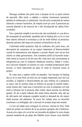 Întreaga realitate din jurul meu a început să mi se pară extrem
de specială. Mai mult, a căpătat o calitate luminoasă autentică,
părând că străluceşte şi scânteiază. Am devenit conştientă de natura
efemeră a tuturor lucrurilor, de timpul scurt pe care îl petrecem pe
această planetă şi de norocul de a trăi înconjurată de atâtea bine-
cuvântări.
Era o practică simplă şi nevinovată, dar rezultatele ei s-au dove-
dit neaşteptat de profunde, ajutându-mă să înţeleg din ce în ce mai
bine natura efemeră a existenţei şi cât de mult trebuie să preţuiesc
darurile primite atât timp cât continui să beneficiez de ele.
Cultivând astfel preţuirea faţă de realitatea din jurul meu, am
descoperit de asemenea că un aspect important al binecuvântării
constă în transmiterea mai departe a acestor daruri care mi-au fost
oferite cu atâta generozitate. Am constatat astfel că lucrurile mate-
riale intrau şi ieşeau la fel de uşor din viaţa mea, dar recunoştinţa şi
integritatea pe care le simţeam rămâneau neatinse. După o vreme,
mi-a devenit limpede că nimeni nu este vreodată proprietarul altor
lucruri, ci totul reprezintă un dans al vieţii în imensul ocean al
graţiei.
În viaţa mea a apărut astfel un paradox. Am început să înţeleg
din ce în ce mai bine că totul era un simplu împrumut care îmi era
acordat, şi implicit o binecuvântare pe care trebuia să o preţuiesc
ca atare, dar în acelaşi timp că trebuia să accept la modul imper-
sonal ieşirea din viaţa mea a lucrurilor pe care le preţuiam cel mai
mult şi intrarea lor în posesia altor mâini, dacă aceasta era dorinţa
graţiei. Pe de o parte iubeam din toată inima darurile sale, dar pe
de altă parte mă simţeam complet neutră şi detaşată de ele atunci
când acestea mă părăseau. În acest fel, relaţia mea cu lucrurile
exterioare s-a îmbogăţit, dar a devenit în acelaşi timp mai senină.
La trei ani după acea retragere în ashram, lucram la New York
când am primit un telefon de la un prieten apropiat din California.
Acesta mi-a spus că a avut loc un incendiu de pădure în care căsuţa
noastră modestă de pe plaja din Malibu (care fusese casa familiei
28
Libertatea este
 