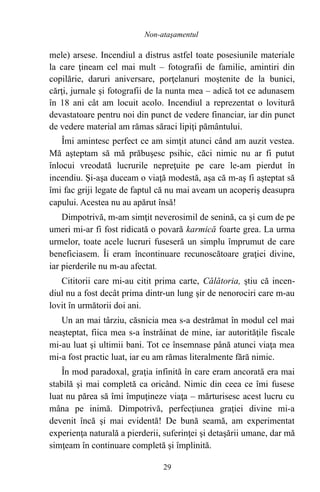 mele) arsese. Incendiul a distrus astfel toate posesiunile materiale
la care ţineam cel mai mult – fotografii de familie, amintiri din
copilărie, daruri aniversare, porţelanuri moştenite de la bunici,
cărţi, jurnale şi fotografii de la nunta mea – adică tot ce adunasem
în 18 ani cât am locuit acolo. Incendiul a reprezentat o lovitură
devastatoare pentru noi din punct de vedere financiar, iar din punct
de vedere material am rămas săraci lipiţi pământului.
Îmi amintesc perfect ce am simţit atunci când am auzit vestea.
Mă aşteptam să mă prăbuşesc psihic, căci nimic nu ar fi putut
înlocui vreodată lucrurile nepreţuite pe care le-am pierdut în
incendiu. Şi-aşa duceam o viaţă modestă, aşa că m-aş fi aşteptat să
îmi fac griji legate de faptul că nu mai aveam un acoperiş deasupra
capului. Acestea nu au apărut însă!
Dimpotrivă, m-am simţit neverosimil de senină, ca şi cum de pe
umeri mi-ar fi fost ridicată o povară karmică foarte grea. La urma
urmelor, toate acele lucruri fuseseră un simplu împrumut de care
beneficiasem. Îi eram încontinuare recunoscătoare graţiei divine,
iar pierderile nu m-au afectat.
Cititorii care mi-au citit prima carte, Călătoria, ştiu că incen-
diul nu a fost decât prima dintr-un lung şir de nenorociri care m-au
lovit în următorii doi ani.
Un an mai târziu, căsnicia mea s-a destrămat în modul cel mai
neaşteptat, fiica mea s-a înstrăinat de mine, iar autorităţile fiscale
mi-au luat şi ultimii bani. Tot ce însemnase până atunci viaţa mea
mi-a fost practic luat, iar eu am rămas literalmente fără nimic.
În mod paradoxal, graţia infinită în care eram ancorată era mai
stabilă şi mai completă ca oricând. Nimic din ceea ce îmi fusese
luat nu părea să îmi împuţineze viaţa – mărturisesc acest lucru cu
mâna pe inimă. Dimpotrivă, perfecţiunea graţiei divine mi-a
devenit încă şi mai evidentă! De bună seamă, am experimentat
experienţa naturală a pierderii, suferinţei şi detaşării umane, dar mă
simţeam în continuare completă şi împlinită.
29
Non-ataşamentul
 