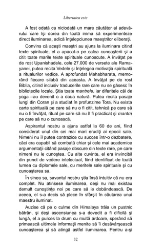 A fost odată ca niciodată un mare căutător al adevă-
rului care îşi dorea din toată inima să experimenteze
direct iluminarea, adică înţelepciunea maeştrilor eliberaţi.
Convins că aceşti maeştri au ajuns la iluminare citind
texte spirituale, el a apucat-o pe calea cunoaşterii şi a
citit toate marile texte spirituale cunoscute. A învăţat pe
de rost Upanishadele, cele 27.000 de versete ale Rama-
yanei, putea recita Vedele şi înţelegea motivaţia spirituală
a ritualurilor vedice. A aprofundat Mahabharata, memo-
rând fiecare silabă din aceasta. A învăţat pe de rost
Biblia, citind inclusiv traducerile rare care nu se găsesc în
bibliotecile locale. Ştia toate mantrele, iar diferitele căi de
yoga i-au devenit o a doua natură. Putea recita pasaje
lungi din Coran şi a studiat în profunzime Tora. Nu exista
carte spirituală pe care să nu o fi citit, tehnică pe care să
nu o fi învăţat, ritual pe care să nu îl fi practicat şi mantra
pe care să nu o cunoască.
Aspirantul nostru a ajuns astfel la 60 de ani, fiind
considerat unul din cei mai mari erudiţi ai epocii sale.
Nimeni nu îl putea contrazice cu succes într-o dezbatere,
căci era capabil să combată chiar şi cele mai academice
argumentaţii citând pasaje obscure din texte rare, pe care
nimeni nu le cunoştea. Cu alte cuvinte, el era invincibil
din punct de vedere intelectual, fiind identificat de toată
lumea cu diplomele sale, cu meritele sale spirituale şi cu
cunoaşterea sa.
În sinea sa, savantul nostru ştia însă intuitiv că nu era
complet. Nu atinsese iluminarea, deşi nu mai existau
demult cunoştinţe noi pe care să le dobândească. De
aceea, el s-a decis să plece în sfârşit în căutarea unui
maestru iluminat.
Auzise că pe o culme din Himalaya trăia un pustnic
bătrân, şi deşi ascensiunea s-a dovedit a fi dificilă şi
lungă, el a purces la drum cu multă ardoare, sperând să
primească ultimele informaţii menite să îi desăvârşească
cunoaşterea şi să atingă astfel iluminarea. Pentru a-şi
32
Libertatea este
 