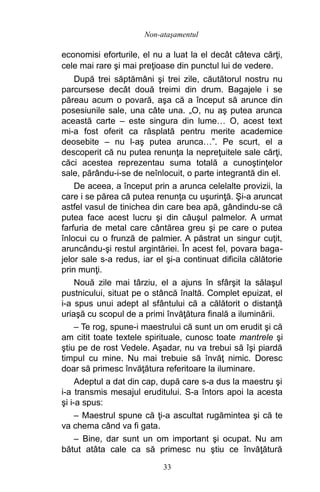 economisi eforturile, el nu a luat la el decât câteva cărţi,
cele mai rare şi mai preţioase din punctul lui de vedere.
După trei săptămâni şi trei zile, căutătorul nostru nu
parcursese decât două treimi din drum. Bagajele i se
păreau acum o povară, aşa că a început să arunce din
posesiunile sale, una câte una. „O, nu aş putea arunca
această carte – este singura din lume… O, acest text
mi-a fost oferit ca răsplată pentru merite academice
deosebite – nu l-aş putea arunca…”. Pe scurt, el a
descoperit că nu putea renunţa la nepreţuitele sale cărţi,
căci acestea reprezentau suma totală a cunoştinţelor
sale, părându-i-se de neînlocuit, o parte integrantă din el.
De aceea, a început prin a arunca celelalte provizii, la
care i se părea că putea renunţa cu uşurinţă. Şi-a aruncat
astfel vasul de tinichea din care bea apă, gândindu-se că
putea face acest lucru şi din căuşul palmelor. A urmat
farfuria de metal care cântărea greu şi pe care o putea
înlocui cu o frunză de palmier. A păstrat un singur cuţit,
aruncându-şi restul argintăriei. În acest fel, povara baga-
jelor sale s-a redus, iar el şi-a continuat dificila călătorie
prin munţi.
Nouă zile mai târziu, el a ajuns în sfârşit la sălaşul
pustnicului, situat pe o stâncă înaltă. Complet epuizat, el
i-a spus unui adept al sfântului că a călătorit o distanţă
uriaşă cu scopul de a primi învăţătura finală a iluminării.
– Te rog, spune-i maestrului că sunt un om erudit şi că
am citit toate textele spirituale, cunosc toate mantrele şi
ştiu pe de rost Vedele. Aşadar, nu va trebui să îşi piardă
timpul cu mine. Nu mai trebuie să învăţ nimic. Doresc
doar să primesc învăţătura referitoare la iluminare.
Adeptul a dat din cap, după care s-a dus la maestru şi
i-a transmis mesajul eruditului. S-a întors apoi la acesta
şi i-a spus:
– Maestrul spune că ţi-a ascultat rugămintea şi că te
va chema când va fi gata.
– Bine, dar sunt un om important şi ocupat. Nu am
bătut atâta cale ca să primesc nu ştiu ce învăţătură
33
Non-ataşamentul
 