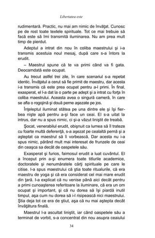 rudimentară. Practic, nu mai am nimic de învăţat. Cunosc
pe de rost toate textele spirituale. Tot ce mai trebuie să
facă este să îmi transmită iluminarea. Nu am prea mult
timp de pierdut.
Adeptul a intrat din nou în coliba maestrului şi i-a
transmis acestuia noul mesaj, după care s-a întors la
erudit.
– Maestrul spune că te va primi când va fi gata.
Deocamdată este ocupat.
Au trecut astfel trei zile, în care scenariul s-a repetat
identic. Învăţatul a cerut să fie primit de maestru, dar acesta
i-a transmis că este prea ocupat pentru a-l primi. În final,
exasperat, el l-a dat la o parte pe adept şi a intrat cu forţa în
coliba maestrului. Aceasta avea o singură cameră, în care
se afla o rogojină şi două perne aşezate pe jos.
Înţeleptul iluminat stătea pe una dintre ele şi îşi fier-
bea nişte apă pentru a-şi face un ceai. El s-a uitat la
intrus, dar nu a spus nimic, ci şi-a văzut liniştit de treabă.
Şocat, venerabilul erudit, obişnuit ca lumea să îl trateze
cu foarte multă deferenţă, s-a aşezat pe cealaltă pernă şi a
aşteptat ca maestrul să îi vorbească. Dar acesta nu i-a
spus nimic, părând mult mai interesat de frunzele de ceai
din ceaşca sa decât de oaspetele său.
Exasperat şi furios, faimosul erudit a luat cuvântul. El
a început prin a-şi enumera toate titlurile academice,
doctoratele şi nenumăratele cărţi spirituale pe care le
citise. I-a spus maestrului că ştia toate ritualurile, că era
maestru de yoga şi că era considerat cel mai mare erudit
din ţară. I-a explicat că nu venise până aici decât pentru
a primi cunoaşterea referitoare la iluminare, că era un om
ocupat şi important, şi că nu dorea să îşi piardă inutil
timpul, aşa cum nu dorea să i-l risipească nici maestrului.
Ştia deja tot ce era de ştiut, aşa că nu mai aştepta decât
învăţătura finală.
Maestrul l-a ascultat liniştit, iar când oaspetele său a
terminat de vorbit, s-a concentrat din nou asupra ceaiului
34
Libertatea este
 