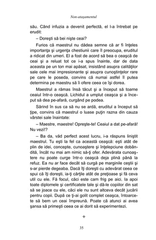 său. Când infuzia a devenit perfectă, el l-a întrebat pe
erudit:
– Doreşti să bei nişte ceai?
Furios că maestrul nu dădea semne că ar fi înţeles
importanţa şi urgenţa chestiunii care îl preocupa, eruditul
a ridicat din umeri. El a fost de acord să bea o ceaşcă de
ceai şi a reluat tot ce i-a spus înainte, dar de data
aceasta pe un ton mai apăsat, insistând asupra calităţilor
sale cele mai impresionante şi asupra cunoştinţelor rare
pe care le poseda, convins că numai astfel îl putea
determina pe maestru să îi ofere ceea ce îşi dorea.
Maestrul a rămas însă tăcut şi a început să toarne
ceaiul într-o ceaşcă. Lichidul a umplut ceaşca şi a înce-
put să dea pe-afară, curgând pe podea.
Sărind în sus ca să nu se ardă, eruditul a început să
ţipe, convins că maestrul o luase puţin razna din cauza
vârstei sale înaintate:
– Maestre, maestre! Opreşte-te! Ceaiul a dat pe-afară!
Nu vezi!?
– Ba da, văd perfect acest lucru, i-a răspuns liniştit
maestrul. Tu eşti la fel ca această ceaşcă: eşti atât de
plin de idei, concepte, cunoaştere şi înţelepciune dobân-
dită, încât nu mai am nimic să-ţi ofer. Adevărata cunoaş-
tere nu poate curge într-o ceaşcă deja plină până la
refuz. Ea nu ar face decât să curgă pe marginile ceştii şi
s-ar pierde degeaba. Dacă îţi doreşti cu adevărat ceea ce
spui că îţi doreşti, ia-ţi cărţile atât de preţioase şi fă ceva
util cu ele. Fă focul, căci este cam frig pe aici. Ia apoi
toate diplomele şi certificatele tale şi dă-le copiilor din sat
să se joace cu ele, căci ele nu sunt altceva decât jucării
pentru copii. După ce ţi-ai golit complet ceaşca, întoarce-
te să bem un ceai împreună. Poate că atunci ai avea
şansa să primeşti ceea ce ai dorit să experimentezi.

35
Non-ataşamentul
 