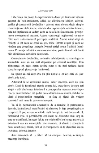 Libertatea nu poate fi experimentată decât pe fundalul vidului
generat de non-ataşament, adică de eliminarea ideilor, convin-
gerilor şi cunoaşterii dobândite – care nu sunt altceva decât simple
construcţii mentale inerte, născute din experienţele noastre trecute,
care ne împiedică să vedem ceea ce se află în faţa noastră: prospe-
ţimea momentului prezent. Aceste construcţii acţionează ca nişte
filtre care distorsionează percepţia realităţii. Atunci când alegi să
renunţi la tot ceea ce crezi că ştii, toate filtrele dispar şi ceea ce
rămâne este conştiinţa limpede. Numai astfel poate fi atinsă ilumi-
narea. Prezenţa infinită a necunoscutului nu poate fi realizată decât
prin eliminarea lucrurilor cunoscute.
Cunoştinţele dobândite, noţiunile achiziţionate şi convingerile
acumulate sunt ca un mâl depozitat pe ecranul realităţii. Prin
eliminarea lor, acest ecran devine curat şi nu mai reflectă decât
conştiinţa pură şi prezenţa luminoasă.
Se spune că cei care ştiu nu ştiu nimic şi că cei care nu ştiu
nimic, ştiu totul.
Adevărul li se dezvăluie numai celor inocenţi, care nu ştiu
nimic. Dacă îţi focalizezi atenţia asupra lui, orice lucru de care eşti
ataşat – atât din lumea interioară a conceptelor mentale, convinge-
rilor şi cunoştinţelor, cât şi din cea exterioară a relaţiilor, stilului de
viaţă şi posesiunilor materiale – te face să pierzi din vedere
contextul mai mare în care este integrat.
Tu ai în permanenţă alternativa de a rămâne în permanenţă
deschis, lăsând jocul manifestării să danseze în faţa conştiinţei tale
receptive. Îl poţi savura oricât de mult doreşti, te poţi bucura de el,
rămânând însă în permanenţă conştient de contextul mai larg în
care se manifestă. În acest fel, tu nu te identifici cu lumea materială
exterioară sau cu conceptele tale mentale, ci rămâi o conştiinţă
pură, deschisă şi liberă, fără să te cramponezi, să te identifici sau să
te ataşezi de ceva anume.
Asta înseamnă să fii liber: să fii complet deschis, o simplă
prezenţă iluminată.
36
Libertatea este
 