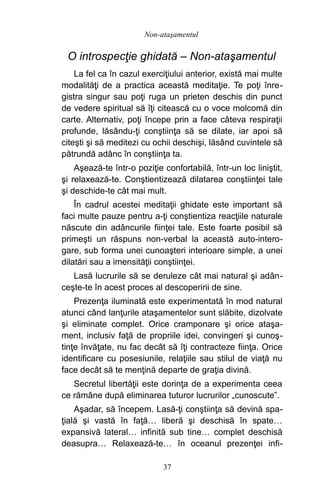 O introspecţie ghidată – Non-ataşamentul
La fel ca în cazul exerciţiului anterior, există mai multe
modalităţi de a practica această meditaţie. Te poţi înre-
gistra singur sau poţi ruga un prieten deschis din punct
de vedere spiritual să îţi citească cu o voce molcomă din
carte. Alternativ, poţi începe prin a face câteva respiraţii
profunde, lăsându-ţi conştiinţa să se dilate, iar apoi să
citeşti şi să meditezi cu ochii deschişi, lăsând cuvintele să
pătrundă adânc în conştiinţa ta.
Aşează-te într-o poziţie confortabilă, într-un loc liniştit,
şi relaxează-te. Conştientizează dilatarea conştiinţei tale
şi deschide-te cât mai mult.
În cadrul acestei meditaţii ghidate este important să
faci multe pauze pentru a-ţi conştientiza reacţiile naturale
născute din adâncurile fiinţei tale. Este foarte posibil să
primeşti un răspuns non-verbal la această auto-intero-
gare, sub forma unei cunoaşteri interioare simple, a unei
dilatări sau a imensităţii conştiinţei.
Lasă lucrurile să se deruleze cât mai natural şi adân-
ceşte-te în acest proces al descoperirii de sine.
Prezenţa iluminată este experimentată în mod natural
atunci când lanţurile ataşamentelor sunt slăbite, dizolvate
şi eliminate complet. Orice cramponare şi orice ataşa-
ment, inclusiv faţă de propriile idei, convingeri şi cunoş-
tinţe învăţate, nu fac decât să îţi contracteze fiinţa. Orice
identificare cu posesiunile, relaţiile sau stilul de viaţă nu
face decât să te menţină departe de graţia divină.
Secretul libertăţii este dorinţa de a experimenta ceea
ce rămâne după eliminarea tuturor lucrurilor „cunoscute”.
Aşadar, să începem. Lasă-ţi conştiinţa să devină spa-
ţială şi vastă în faţă… liberă şi deschisă în spate…
expansivă lateral… infinită sub tine… complet deschisă
deasupra… Relaxează-te… în oceanul prezenţei infi-
37
Non-ataşamentul
 