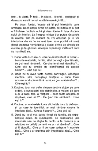 nite… şi vaste. În faţă… în spate… lateral… dedesubt şi
deasupra există numai vastitate nemărginită…
Pe acest fundal, începe să îţi pui întrebările care
urmează. Dacă citeşti direct din carte, de îndată ce ai citit
o întrebare, închide ochii şi deschide-te în faţa răspun-
sului din interior. La început mintea ţi-ar putea răspunde
în cuvinte, dar pe măsură ce vei continua şi te vei
interioriza din ce în ce mai tare, este posibil să simţi
direct prezenţa nemărginită a graţiei divine de dincolo de
cuvinte şi de gânduri. Acceptă experienţa indiferent cum
se manifestă ea.
1. Dacă toate lucrurile cu care te-ai identificat în trecut –
bunurile materiale, familia, stilul de viaţă – ţi-ar fi luate,
ce ţi-ar mai rămâne?... Cu cine te-ai mai identifica?...
Cine eşti tu dincolo de identificarea cu aceste
lucruri?... Cine eşti tu?
2. Dacă nu ai avea toate aceste convingeri, concepte
mentale, idei, cunoştinţe învăţate – dacă toate
acestea ar dispărea fără urmă, ce ţi-ar mai rămâne?...
Cine eşti tu?
3. Dacă nu te-ai mai defini din perspectiva slujbei pe care
o deţii, a cunoaşterii tale dobândite, a maşinii pe care
o ai, a casei tale, a relaţiilor – dacă toate acestea ar
dispărea, cine ai fi?... Ce ţi-ar mai rămâne?... Cine
eşti tu?
4. Dacă nu ar mai exista toate etichetele care te definesc
şi cu care te identifici, ar mai rămâne cineva în
interiorul tău?... Cine ai fi atunci?... Cine eşti tu?
5. Dacă nu te-ai mai putea folosi de familie, de expe-
rienţele avute, de cunoaştere, de posesiunile tale
materiale sau de slujba ta pentru a te conecta şi a
relaţiona cu ceilalţi oameni, ce ar mai rămâne?... Cine
ai fi atunci?... Cine ar fi cel care vorbeşte în numele
tău?... Cine s-ar exprima prin intermediul tău?... Cine
eşti tu?
38
Libertatea este
 