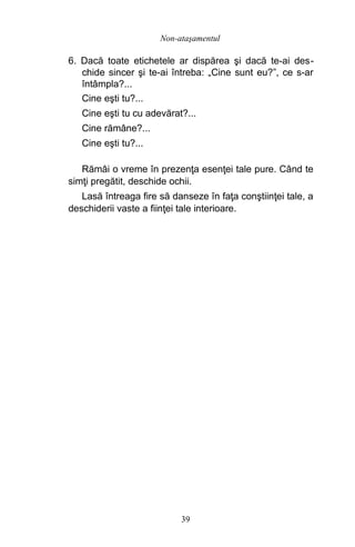 6. Dacă toate etichetele ar dispărea şi dacă te-ai des-
chide sincer şi te-ai întreba: „Cine sunt eu?”, ce s-ar
întâmpla?...
Cine eşti tu?...
Cine eşti tu cu adevărat?...
Cine rămâne?...
Cine eşti tu?...
Rămâi o vreme în prezenţa esenţei tale pure. Când te
simţi pregătit, deschide ochii.
Lasă întreaga fire să danseze în faţa conştiinţei tale, a
deschiderii vaste a fiinţei tale interioare.
39
Non-ataşamentul
 