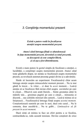 3. Conştiinţa momentului prezent
Există o putere reală în focalizarea
atenţiei asupra momentului prezent.
Atunci când întreaga fiinţă se abandonează
în faţa momentului prezent, devenind cu totul prezentă,
ea descoperă că este complet liberă,
şi că aşa a fost dintotdeauna.
Există o mare putere în gestul simplu de focalizare a atenţiei, a
lucidităţii, a conştiinţei asupra momentului prezent. Atunci când
toate gândurile dispar, iar atenţia se focalizează asupra momentului
prezent, ea revelează automat prezenţa graţiei divine şi a adevărului.
Haide să încercăm un experiment. Focalizează-ţi chiar acum
întreaga atenţie asupra minusculului moment prezent… Nu te mai
gândi la trecut… la viitor… ci doar la acest moment… Lasă-ţi
atenţia să se focalizeze fără niciun efort asupra cuvintelor pe care
le citeşti… Observă cum arată literele… Simte greutatea cărţii în
mâinile tale… grosimea paginii pe care o citeşti… mireasma ei
discretă… sau celelalte mirosuri din cameră… Lasă-ţi mintea să se
liniştească… Focalizează-ţi întreaga fiinţă asupra acestui moment.
Conştientizează sunetele pe care le auzi, dacă este cazul… Nu le
comenta, doar ascultă-le… Nu te grăbi… Limitează-te să fii
prezent în acest moment.
Dacă simţi că mintea ta face un efort pentru a se focaliza,
contractându-se, redu această tensiune. Devino conştient de orice
41
 