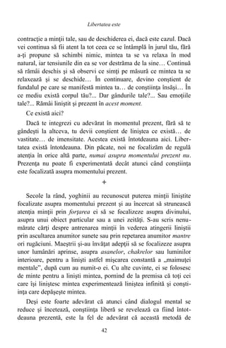 contracţie a minţii tale, sau de deschiderea ei, dacă este cazul. Dacă
vei continua să fii atent la tot ceea ce se întâmplă în jurul tău, fără
a-ţi propune să schimbi nimic, mintea ta se va relaxa în mod
natural, iar tensiunile din ea se vor destrăma de la sine… Continuă
să rămâi deschis şi să observi ce simţi pe măsură ce mintea ta se
relaxează şi se deschide… În continuare, devino conştient de
fundalul pe care se manifestă mintea ta… de conştiinţa însăşi… În
ce mediu există corpul tău?... Dar gândurile tale?... Sau emoţiile
tale?... Rămâi liniştit şi prezent în acest moment.
Ce există aici?
Dacă te integrezi cu adevărat în momentul prezent, fără să te
gândeşti la altceva, tu devii conştient de liniştea ce există… de
vastitate… de imensitate. Acestea există întotdeauna aici. Liber-
tatea există întotdeauna. Din păcate, noi ne focalizăm de regulă
atenţia în orice altă parte, numai asupra momentului prezent nu.
Prezenţa nu poate fi experimentată decât atunci când conştiinţa
este focalizată asupra momentului prezent.

Secole la rând, yoghinii au recunoscut puterea minţii liniştite
focalizate asupra momentului prezent şi au încercat să strunească
atenţia minţii prin forţarea ei să se focalizeze asupra divinului,
asupra unui obiect particular sau a unei zeităţi. S-au scris nenu-
mărate cărţi despre antrenarea minţii în vederea atingerii liniştii
prin ascultarea anumitor sunete sau prin repetarea anumitor mantre
ori rugăciuni. Maeştrii şi-au învăţat adepţii să se focalizeze asupra
unor lumânări aprinse, asupra asanelor, chakrelor sau luminilor
interioare, pentru a linişti astfel mişcarea constantă a „maimuţei
mentale”, după cum au numit-o ei. Cu alte cuvinte, ei se folosesc
de minte pentru a linişti mintea, pornind de la premisa că toţi cei
care îşi liniştesc mintea experimentează liniştea infinită şi conşti-
inţa care depăşeşte mintea.
Deşi este foarte adevărat că atunci când dialogul mental se
reduce şi încetează, conştiinţa liberă se revelează ca fiind întot-
deauna prezentă, este la fel de adevărat că această metodă de
42
Libertatea este
 