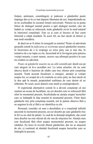 forţare, antrenare, constrângere şi judecare a gândurilor poate
împinge din ce în ce mai departe libertatea de noi, împiedicându-ne
să ne scufundăm în oceanul liniştii universale. Nimeni nu se poate
folosi de dialogul mental pentru a opri dialogul mental, căci de
îndată ce voinţa se relaxează, toate gândurile revin în mod natural
în interiorul conştiinţei. Este ca şi cum ai încerca să faci curat
folosind o cârpă murdară. În acest fel, nu faci decât să întinzi şi
mai mult murdăria.
Şi dacă nu ar fi nimic în neregulă cu mintea? Poate că adevărata
greşeală constă în judecarea şi rezistenţa opusă gândurilor noastre,
în încercarea de a le respinge cu orice preţ, sau şi mai rău, în
tentativa de a ne lupta cu ele, încercând să le învingem prin puterea
voinţei noastre, a unor sunete, mantre sau afirmaţii pozitive în care
nu credem cu adevărat.
Poate că gândurile noastre nu au altă semnificaţie decât cea pe
care alegem să le-o acordăm noi. La urma urmelor, ele nu sunt
altceva decât o înşiruire de silabe care trec efemer prin conştiinţa
noastră. Toată această focalizare a energiei, atenţiei şi voinţei
asupra lor, cu scopul de a le controla cu orice preţ, nu face decât să
le dea apă la moară, perpetuând realitatea de care dorim să ne
eliberăm. Pe scurt, acest demers este inutil şi contraproductiv.
O experienţă alternativă constă în a deveni conştienţi că noi
suntem un ocean de luciditate, un cer deschis care se relaxează fără
efort în momentul prezent, focalizându-ne atenţia asupra lucrurilor
care se întâmplă în faţa noastră în momentul prezent. Chiar dacă
gândurile trec prin conştiinţa noastră, noi le putem observa fără a
ne angrena în ele şi fără a ne identifica cu ele.
Personal, consider că sunt o deschidere şi o conştiinţă infinită
ancorată în momentul prezent, un cer deschis pe care gândurile trec
la fel ca un cârd de păsări. Le aud de la distanţă strigătele, dar cerul
meu deschis nu este afectat de ele sau de mişcarea lor. Atenţia mea
este focalizată fără efort asupra momentului prezent, nu asupra
cârdului. Ea trece în revistă zborul gândurilor, dar nu se ataşează
de ele, ci continuă să rămână focalizată asupra lucrurilor care se
întâmplă în prezent.
43
Conştiinţa momentului prezent
 