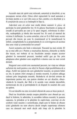 Această stare de spirit este relaxată, autentică şi deschisă, şi nu
presupune niciun efort. Orice efort reprezintă în mod automat o
invitaţie pentru a te opri din ceea ce faci, pentru a te deschide şi a
fi conştient de ceea ce se întâmplă în faţa ta.
Adevărul este că celor mai mulţi dintre oameni le place să
participe la şirul gândurilor lor. Ei le găsesc fascinante şi ajung să
creadă că poveştile pe care şi le spun singuri, referitoare la dure-
rile, nedreptăţile şi rănile din trecutul lor. Ei cred că statutul de
victime îi defineşte. La urma urmelor, cine ar fi ei fără toate aceste
poveşti din trecut, pe care le examinează şi le reanalizează la
infinit, completându-le şi perpetuându-le cu convingerea că acestea
dau sens vieţii şi contextului lor actual?
Acest scenariu este însă o minciună. Trecutul nu mai există. El
nu se mai află aici. Pentru a reactualiza durerea, chinurile şi rănile
din trecut, noi trebuie să ne focalizăm atenţia asupra acestor
gânduri în momentul prezent, turnând astfel gaz pe foc prin
adoptarea altor gânduri care amplifică o durere care nu mai există
demult.
Singurul care există este momentul prezent, iar viaţa ne iubeşte
suficient de mult pentru a ne oferi în fiecare clipă posibilitatea de a
alege. Astfel noi putem da curs gândurilor noastre, ne putem hrăni
cu ele, le putem oferi energia şi atenţia noastră, le putem adăuga
culoare prin imaginaţia noastră, făcându-le să devină extrem de
importante pentru noi, sau putem rămâne un cer deschis, obser-
vându-le în treacăt, dar fără a le acorda vreo atenţie deosebită,
neinteresaţi de ele şi permiţându-le să dispară în neantul din care
au apărut.
Un cer deschis nu este niciodată afectat de ceea ce trece peste el.
Dacă ne focalizăm atenţia asupra păsărilor care zboară pe cer,
dacă le hrănim, le admirăm, le acordăm iubirea noastră, le punem
capcane, le prindem şi le păstrăm în captivitate, convinşi că ele
conferă vieţii noastre o semnificaţie, după care le lăsăm să zboare
(căci gândurile nu sunt altceva decât simple experienţe efemere
care nu durează mai mult decât atât timp cât le păstrăm în
44
Libertatea este
 