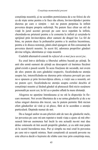 conştiinţa noastră), şi ne acordăm permisiunea de a ne folosi de ele
ca de nişte arme pentru a le face rău altora, învinovăţindu-i pentru
durerea pe care o simţim – noi ne putem perpetua la infinit
povestea despre propria suferinţă. Ne putem face chiar un stil de
viaţă în jurul acestei poveşti pe care ne-o repetăm la infinit,
chemându-ne prietenii pentru a le comenta la infinit şi cerşindu-le
sprijinul prin învinovăţirea altor oameni de dragul lor. La fel de
bine, ne putem duce la psihanalist pentru a le analiza încontinuu,
pentru a le diseca nonstop, până când ajungem să fim consumaţi de
povestea durerii noastre. În acest fel, adorarea propriilor gânduri
devine religia, identitatea şi viaţa noastră.
Cealaltă alternativă constă în refuzul de a mai juca acest joc.
Eu cred într-o definiţie a liberului arbitru bazată pe ştiinţă. În
anii din urmă oameni de ştiinţă au descoperit că înaintea fiecărui
gând există o pauză scurtă. În acea fracţiune de secundă, noi avem
de ales: putem da curs gândului respectiv, focalizându-ne atenţia
asupra lui, intensificându-ne durerea prin reluarea poveştii pe care
ne-o spunem şi prin învinovăţirea altora, a vieţii sau a noastră, ori
ne putem opri, focalizându-ne atenţia asupra cerului deschis al
conştiinţei noastre şi lăsând gândul să plutească fără nicio susţinere
personală pe acest cer, la fel ca o pasăre aflată la mare distanţă.
Alegerea ne aparţine întotdeauna şi ne stă la dispoziţie în fie-
care moment. Noi avem libertatea de a ne urma gândurile şi de a ne
relua singuri durerea din trecut, sau le putem permite fără niciun
efort gândurilor să vină şi să plece, fără să le acordăm o atenţie
particulară. Depinde numai de noi.
De-a lungul anilor m-am plictisit atât de tare de gândurile mele,
iar povestea pe care mi-am repetat-o toată viaţa a ajuns să mă obo-
sească într-un asemenea hal încât la ora actuală nu-mi mai dau
deloc osteneala să îmi ascult propriile gânduri, şi cu atât mai puţin
să le acord încrederea mea. Pur şi simplu nu mai cred în povestea
pe care mi-o repetă mintea. Sunt conştientă că această poveste nu
este altceva decât o înşiruire de silabe care trec prin conştiinţa mea,
45
Conştiinţa momentului prezent
 