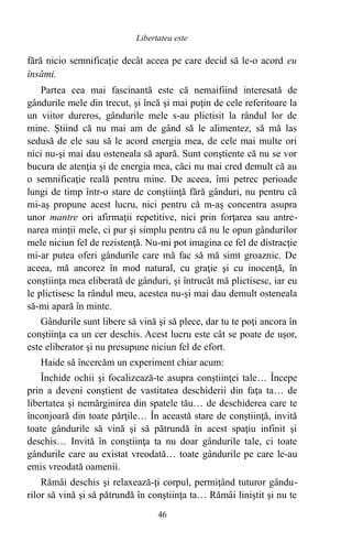 fără nicio semnificaţie decât aceea pe care decid să le-o acord eu
însămi.
Partea cea mai fascinantă este că nemaifiind interesată de
gândurile mele din trecut, şi încă şi mai puţin de cele referitoare la
un viitor dureros, gândurile mele s-au plictisit la rândul lor de
mine. Ştiind că nu mai am de gând să le alimentez, să mă las
sedusă de ele sau să le acord energia mea, de cele mai multe ori
nici nu-şi mai dau osteneala să apară. Sunt conştiente că nu se vor
bucura de atenţia şi de energia mea, căci nu mai cred demult că au
o semnificaţie reală pentru mine. De aceea, îmi petrec perioade
lungi de timp într-o stare de conştiinţă fără gânduri, nu pentru că
mi-aş propune acest lucru, nici pentru că m-aş concentra asupra
unor mantre ori afirmaţii repetitive, nici prin forţarea sau antre-
narea minţii mele, ci pur şi simplu pentru că nu le opun gândurilor
mele niciun fel de rezistenţă. Nu-mi pot imagina ce fel de distracţie
mi-ar putea oferi gândurile care mă fac să mă simt groaznic. De
aceea, mă ancorez în mod natural, cu graţie şi cu inocenţă, în
conştiinţa mea eliberată de gânduri, şi întrucât mă plictisesc, iar eu
le plictisesc la rândul meu, acestea nu-şi mai dau demult osteneala
să-mi apară în minte.
Gândurile sunt libere să vină şi să plece, dar tu te poţi ancora în
conştiinţa ca un cer deschis. Acest lucru este cât se poate de uşor,
este eliberator şi nu presupune niciun fel de efort.
Haide să încercăm un experiment chiar acum:
Închide ochii şi focalizează-te asupra conştiinţei tale… Începe
prin a deveni conştient de vastitatea deschiderii din faţa ta… de
libertatea şi nemărginirea din spatele tău… de deschiderea care te
înconjoară din toate părţile… În această stare de conştiinţă, invită
toate gândurile să vină şi să pătrundă în acest spaţiu infinit şi
deschis… Invită în conştiinţa ta nu doar gândurile tale, ci toate
gândurile care au existat vreodată… toate gândurile pe care le-au
emis vreodată oamenii.
Rămâi deschis şi relaxează-ţi corpul, permiţând tuturor gându-
rilor să vină şi să pătrundă în conştiinţa ta… Rămâi liniştit şi nu te
46
Libertatea este
 