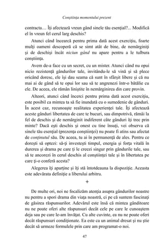 contracta… Îţi afectează vreun gând sinele tău esenţial?... Modifică
el în vreun fel cerul larg deschis?
Atunci când încearcă pentru prima dată acest exerciţiu, foarte
mulţi oameni descoperă că se simt atât de bine, de nemărginiţi
şi de deschişi încât niciun gând nu apare pentru a le tulbura
conştiinţa.
Avem de-a face cu un secret, cu un mister. Atunci când nu opui
nicio rezistenţă gândurilor tale, invitându-le să vină şi să plece
oricând doresc, ele îşi dau seama că sunt în sfârşit libere şi că nu
mai ai de gând să te opui lor sau să te angrenezi într-o bătălie cu
ele. De aceea, ele rămân liniştite în nemărginirea din care provin.
Alteori, atunci când încerci pentru prima dată acest exerciţiu,
este posibil ca mintea ta să fie inundată cu o sumedenie de gânduri.
În acest caz, recunoaşte realitatea experienţei tale. Îţi afectează
aceste gânduri libertatea de care te bucuri, sau dimpotrivă, rămâi la
fel de deschis şi de nemărginit indiferent câte gânduri îţi trec prin
minte? Dacă eşti deschis şi onest cu tine însuţi, vei observa că
sinele tău esenţial (prezenţa conştiinţei) nu poate fi atins sau afectat
de conţinutul său. De aceea, tu ai în permanenţă de ales. Pentru ce
doreşti să optezi: să-ţi investeşti timpul, energia şi forţa vitală în
durerea şi drama pe care ţi le creezi singur prin gândurile tale, sau
să te ancorezi în cerul deschis al conştiinţei tale şi în libertatea pe
care ţi-o conferă acesta?
Alegerea îţi aparţine şi îţi stă întotdeauna la dispoziţie. Aceasta
este adevărata definiţie a liberului arbitru.

De multe ori, noi ne focalizăm atenţia asupra gândurilor noastre
nu pentru a spori drama din viaţa noastră, ci pe că suntem fascinaţi
de găsirea răspunsurilor. Adevărul este însă că mintea gânditoare
nu ne poate oferi alte răspunsuri decât cele pe care le cunoaştem
deja sau pe care le-am învăţat. Cu alte cuvinte, ea nu ne poate oferi
decât răspunsuri condiţionate. Ea este ca un animal dresat şi nu ştie
decât să urmeze formulele prin care am programat-o noi.
47
Conştiinţa momentului prezent
 