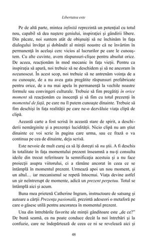 Pe de altă parte, mintea infinită reprezintă un potenţial cu totul
nou, capabil să dea naştere geniului, inspiraţiei şi gândirii libere.
Din păcate, noi suntem atât de obişnuiţi să ne închinăm în faţa
dialogului învăţat şi dobândit al minţii noastre că ne învârtim în
permanenţă în acelaşi cerc vicios al lucrurilor pe care le cunoaş-
tem. Cu alte cuvinte, avem răspunsuri-clişee pentru absolut orice.
De aceea, reacţionăm în mod mecanic în faţa vieţii. Pentru ca
inspiraţia să apară, noi trebuie să ne deschidem şi să ne ancoram în
necunoscut. În acest scop, noi trebuie să ne antrenăm voinţa de a
nu cunoaşte, de a nu avea gata pregătite răspunsuri prefabricate
pentru orice, de a nu mai apela în permanenţă la vechile noastre
formule sau convingeri culturale. Trebuie să fim pregătiţi în orice
moment să reacţionăm cu inocenţă şi să fim cu totul prezenţi în
momentul de faţă, pe care nu îl putem cunoaşte dinainte. Trebuie să
fim deschişi în faţa realităţii pe care ne-o dezvăluie viaţa clipă de
clipă.
Această carte a fost scrisă în această stare de spirit, a deschi-
derii nemărginite şi a prezenţei lucidităţii. Nicio clipă nu am ştiut
dinainte ce voi scrie în pagina care urma, sau ce frază o va
continua pe cea de dinainte, deja scrisă.
Este nevoie de mult curaj ca să îţi doreşti să nu ştii. A fi deschis
în totalitate în faţa momentului prezent înseamnă a nu-ţi consulta
ideile din trecut referitoare la semnificaţia acestuia şi a nu face
proiecţii asupra viitorului, ci a rămâne ancorat în ceea ce se
întâmplă în momentul prezent. Urmează apoi un nou moment, şi
un altul… iar mecanismul se repetă întocmai. Viaţa devine astfel
un şir neîntrerupt de momente, adică un prezent perpetuu. Totul se
întâmplă aici şi acum.
Buna mea prietenă Catherine Ingram, instructoare de satsang şi
autoare a cărţii Prezenţa pasională, prezintă adeseori o metaforă pe
care o găsesc utilă pentru ancorarea în momentul prezent.
Una din întrebările favorite ale minţii gânditoare este „de ce?”
De bună seamă, ea nu poate conduce decât la noi întrebări şi la
confuzie, care ne îndepărtează de ceea ce ni se revelează aici şi
48
Libertatea este
 