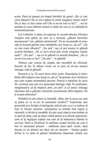 acum. Dacă ne punem tot timpul întrebări de genul: „De ce este
cerul albastru? De ce mi-a apărut în minte imaginea mamei mele?
De ce face ce face cutare om? De ce nu-mi iese ce fac?”… noi ne
pierdem în acest labirint mental şi uităm de ceea ce se întâmplă în
momentul prezent.
Lui Catherine îi place să sugereze în această direcţie folosirea
imaginii unei găleţi, pe care ea o numeşte „găleata lucrurilor
necunoscute” sau „găleata misterioasă”. Ea ne recomandă să arun-
căm în această găleată toate întrebările care încep cu „de ce?” „De
ce este cerul albastru?” „Nu ştiu”, aşa că pot arunca în găleată
această întrebare. „De ce mi-a trecut prin minte imaginea mamei
mele?” „Nu ştiu” – aşa că în găleată cu această întrebare. „De ce
nu-mi iese ceea ce fac?” „Nu ştiu” – în găleată!
Tehnica este extrem de simplă, dar incredibil de eficientă.
Sinceră să fiu, în ultima vreme mi se pare că mi-am aruncat
întreaga viaţă în găleată!
Încearcă şi tu. Fă acest lucru chiar acum. Renunţarea la între-
bările fără răspuns care încep cu „de ce” îţi permite să te focalizezi
mai uşor asupra momentului prezent. Pune-ţi o întrebare de acest
fel, eventual una care te-a preocupat întreaga viaţă. În continuare,
imaginează-ţi că îţi răspunzi prin „nu ştiu” şi că arunci întreaga
chestiune într-o găleată a lucrurilor necunoscute (fără răspuns). Nu
ţi se pare eliberator?
Probabil că unii cititori se întreabă: „Bine, dar în acest caz cum
aş putea şti ce să fac în momentul următor?” Experienţa mea
personală m-a învăţat că inteligenţa infinită ştie exact ce trebuie să
facă în fiecare moment, cunoaşterea sa nefiind însă logică şi
raţională, ci divină şi imuabilă. Ea ştie exact când şi cum trebuie să
te speli pe dinţi, cum să aduni cifrele pentru a-ţi calcula impozitele,
cum să îţi îngrijeşti copilul sau cum să îţi îndosariezi hârtiile la
serviciu. Dacă te focalizezi în totalitate asupra lucrului pe care îl
faci în momentul prezent – indiferent dacă speli vasele, dacă
discuţi cu un prieten sau dacă stai pe Internet – liniştea graţiei
divine te va ajuta să găseşti întotdeauna răspunsul, soluţia sau
49
Conştiinţa momentului prezent
 