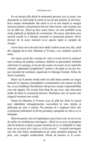 Eu nu mă pot afla decât în momentul prezent, aici şi acum. Am
descoperit cu mult timp în urmă că nu-mi pot permite să mă foca-
lizez asupra momentelor din urmă şi că nu am timpul şi energia
necesare pentru a mă proiecta într-un viitor incert, care ar putea sau
nu să aibă loc. Dacă aş face acest lucru, cel mai probabil m-aş
simţi copleşită şi depăşită de evenimente. De aceea, adevărata mea
sarcină constă în a rămâne ancorată în momentul prezent. Orice
deviere de la acest moment m-ar epuiza rapid şi complet de
energie.
Acest lucru mi-a devenit încă odată evident acum trei zile, când
doi angajaţi de-ai mei, Maarten şi Yvonne, s-au căsătorit acasă la
mine.
Am ajuns acasă din vacanţa de vară şi m-am trezit în mijlocul
unei avalanşe de şedinţe, seminare, întâlniri cu personalul, întrebări
referitoare la satsang, şi mi-am dat seama că aveam să ies rapid din
vârtejul „săptămânii pregătitoare” pentru a da piept cu un nou tur-
neu mondial de seminare organizate în întreaga Europă, Africa de
Sud şi Australia.
Dacă i-aş fi permis minţii mele să cadă măcar pentru un singur
moment în capcana contemplării evenimentelor care urmau să aibă
loc, m-aş fi prăbuşit literalmente sub povara uriaşei responsabilităţi
care mă aştepta. Nu aveam însă timp de aşa ceva, căci erau prea
multe de făcut în momentul prezent. Realitatea este că acesta este
singurul moment care există.
Nunta lui Maarten şi Yvonne avea să aibă loc chiar în cursul
unei săptămâni ultraaglomerate, necesitând în sine atenţia şi
deferenţa pe care o merita. Nu puteam să o înghesui între alte
evenimente (altminteri la fel de presante), aşteptând să văd ce se va
întâmpla.
Motivul pentru care îţi împărtăşesc acest lucru este că noi avem
de multe ori următoarea convingere: „Dacă nu aş avea un program
atât de încărcat şi dacă aş putea controla tot ce se întâmplă în viaţa
mea, mi-aş putea face timp ca să fiu prezent”. Această convingere
este din start falsă, menţinându-ne pe calea amânării perpetue. În
plus, este complet neadevărată. Oricât de haotice ar fi eveni-
52
Libertatea este
 