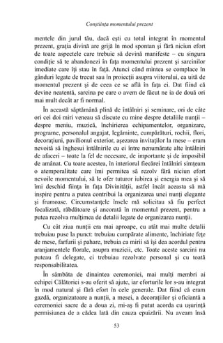 mentele din jurul tău, dacă eşti cu totul integrat în momentul
prezent, graţia divină are grijă în mod spontan şi fără niciun efort
de toate aspectele care trebuie să devină manifeste – cu singura
condiţie să te abandonezi în faţa momentului prezent şi sarcinilor
imediate care îţi stau în faţă. Atunci când mintea se complace în
gânduri legate de trecut sau în proiecţii asupra viitorului, ea uită de
momentul prezent şi de ceea ce se află în faţa ei. Dat fiind că
devine neatentă, sarcina pe care o avem de făcut ne ia de două ori
mai mult decât ar fi normal.
În această săptămână plină de întâlniri şi seminare, ori de câte
ori cei doi miri veneau să discute cu mine despre detaliile nunţii –
despre meniu, muzică, închirierea echipamentelor, organizare,
programe, personalul angajat, legăminte, cumpărături, rochii, flori,
decoraţiuni, pavilionul exterior, aşezarea invitaţilor la mese – eram
nevoită să înghesui întâlnirile cu ei între nenumărate alte întâlniri
de afaceri – toate la fel de necesare, de importante şi de imposibil
de amânat. Cu toate acestea, în interiorul fiecărei întâlniri simţeam
o atemporalitate care îmi permitea să rezolv fără niciun efort
nevoile momentului, să le ofer tuturor iubirea şi energia mea şi să
îmi deschid fiinţa în faţa Divinităţii, astfel încât aceasta să mă
inspire pentru a putea contribui la organizarea unei nunţi elegante
şi frumoase. Circumstanţele însele mă solicitau să fiu perfect
focalizată, răbdătoare şi ancorată în momentul prezent, pentru a
putea rezolva mulţimea de detalii legate de organizarea nunţii.
Cu cât ziua nunţii era mai aproape, cu atât mai multe detalii
trebuiau puse la punct: trebuiau cumpărate alimente, închiriate feţe
de mese, farfurii şi pahare, trebuia ca mirii să îşi dea acordul pentru
aranjamentele florale, asupra muzicii, etc. Toate aceste sarcini nu
puteau fi delegate, ci trebuiau rezolvate personal şi cu toată
responsabilitatea.
În sâmbăta de dinaintea ceremoniei, mai mulţi membri ai
echipei Călătoriei s-au oferit să ajute, iar eforturile lor s-au integrat
în mod natural şi fără efort în cele generale. Dat fiind că eram
gazdă, organizatoare a nunţii, a mesei, a decoraţiilor şi oficiantă a
ceremoniei sacre de a doua zi, mi-aş fi putut acorda cu uşurinţă
permisiunea de a cădea lată din cauza epuizării. Nu aveam însă
53
Conştiinţa momentului prezent
 