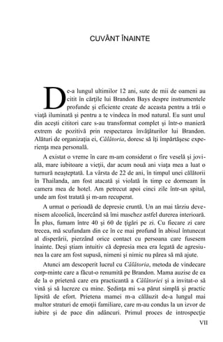 CUVÂNT ÎNAINTE
e-a lungul ultimilor 12 ani, sute de mii de oameni au
citit în cărţile lui Brandon Bays despre instrumentele
profunde şi eficiente create de aceasta pentru a trăi o
viaţă iluminată şi pentru a te vindeca în mod natural. Eu sunt unul
din aceşti cititori care s-au transformat complet şi într-o manieră
extrem de pozitivă prin respectarea învăţăturilor lui Brandon.
Alături de organizaţia ei, Călătoria, doresc să îţi împărtăşesc expe-
rienţa mea personală.
D
A existat o vreme în care m-am considerat o fire veselă şi jovi-
ală, mare iubitoare a vieţii, dar acum nouă ani viaţa mea a luat o
turnură neaşteptată. La vârsta de 22 de ani, în timpul unei călătorii
în Thailanda, am fost atacată şi violată în timp ce dormeam în
camera mea de hotel. Am petrecut apoi cinci zile într-un spital,
unde am fost tratată şi m-am recuperat.
A urmat o perioadă de depresie cruntă. Un an mai târziu deve-
nisem alcoolică, încercând să îmi maschez astfel durerea interioară.
În plus, fumam între 40 şi 60 de ţigări pe zi. Cu fiecare zi care
trecea, mă scufundam din ce în ce mai profund în abisul întunecat
al disperării, pierzând orice contact cu persoana care fusesem
înainte. Deşi ştiam intuitiv că depresia mea era legată de agresiu-
nea la care am fost supusă, nimeni şi nimic nu părea să mă ajute.
Atunci am descoperit lucrul cu Călătoria, metoda de vindecare
corp-minte care a făcut-o renumită pe Brandon. Mama auzise de ea
de la o prietenă care era practicantă a Călătoriei şi a invitat-o să
vină şi să lucreze cu mine. Şedinţa mi s-a părut simplă şi practic
lipsită de efort. Prietena mamei m-a călăuzit de-a lungul mai
multor straturi de emoţii familiare, care m-au condus la un izvor de
iubire şi de pace din adâncuri. Primul proces de introspecţie
VII
 